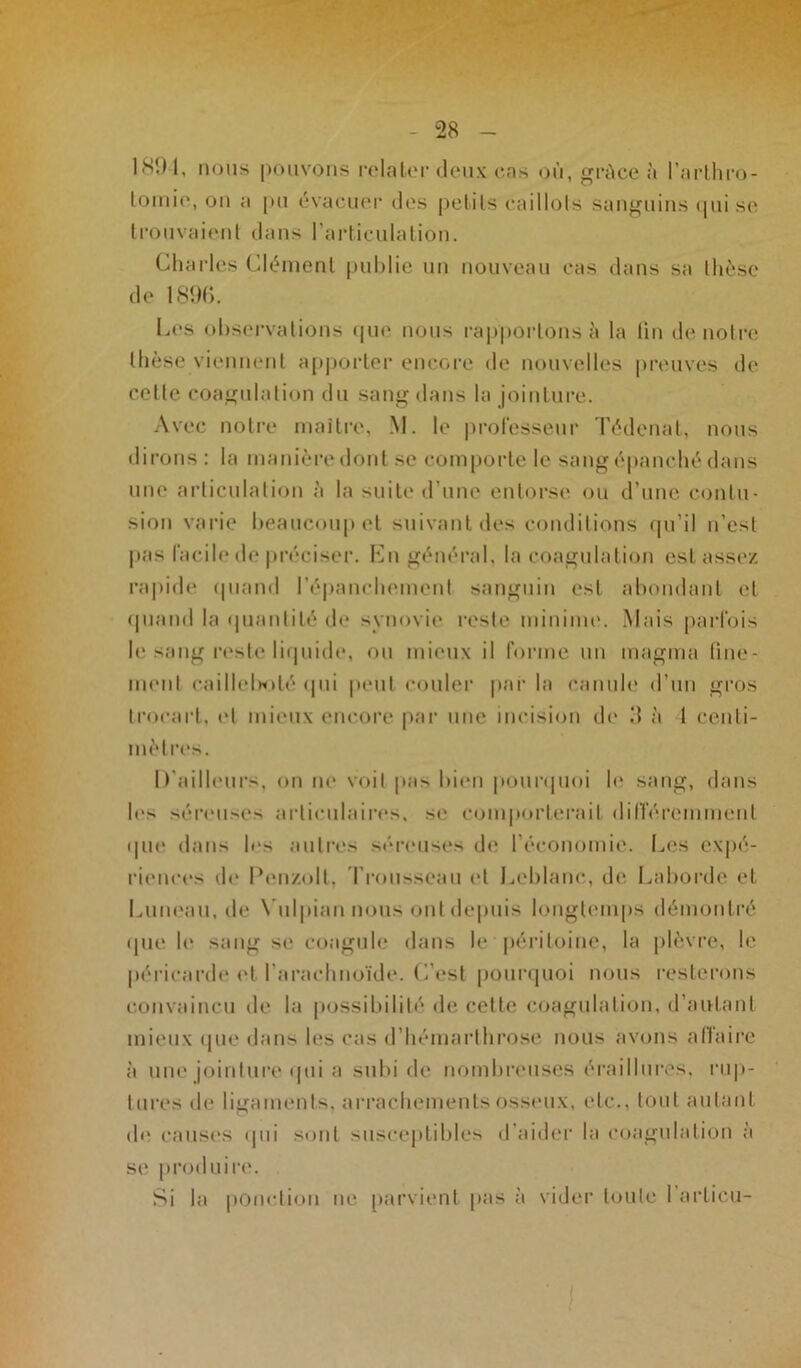 lstll, nous pouvons relater deux cas où, grâce à l’arthro- tomie, on a pu évacuer des petits caillots sanguins qui se trouvaient dans l’articulation. Charles Clément publie un nouveau cas dans sa thèse de 18%. Les observations que nous rapportons à la fin de notre thèse viennent apporter encore de nouvelles preuves de cette coagulation du sang dans la jointure. Avec notre maître, M. le professeur Tédenat, nous dirons : la manière dont se comporte le sang épanché dans une articulation à la suite d’une entorse ou d’une contu- sion varie beaucoup et suivant des conditions qu’il n’est pas facile de préciser. En général, la coagulation est assez rapide quand l'épanchement sanguin est abondant et quand la quantité de synovie reste minime. Mais parfois le sang reste liquide, ou mieux il forme un magma fine- ment caillelhoté qui peut couler par la canule d’un gros trocart, et mieux encore par une incision de 3 à l centi- mètres. D’ailleurs, on ne voit [tas bien pourquoi le sang, dans le> séreuses articulaires, se comporterait différemment que dans les autres séreuses de l’économie. Les expé- riences de Pen/.olt, Trousseau et Leblanc, de Laborde et Luneau.de Vulpiannous ont depuis longtemps démontré que le sang se coagule dans le péritoine, la plèvre, le péricarde et l’arachnoïde. L’est pourquoi nous resterons convaincu de la possibilité de cette coagulation, d’autant mieux que dans les cas d’hémarthrose nous avons affaire à une jointure qui a subi fie nombreuses éraillures. rup- tures de ligaments, arrachements osseux, (de., tout autant de causes qui sont susceptibles d’aider la coagulation à se produire. Si la ponction ne parvient pas à vider toute I artieu-