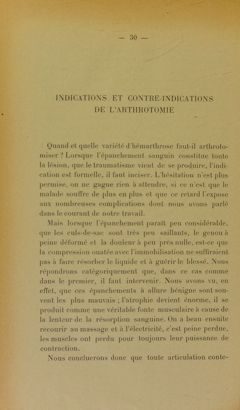 INDICATIONS ET CONTRE-INDICATIONS DE L’ARTHROTOMIE Quand et quelle variété d’hémarlhrose faut-il arthrolo- miser ? Lorsque l'épanchement sanguin constitue toute la lésion, que le traumatisme vient de se produire, l’indi- cation est formelle, il faut inciser. L’hésitation n’est plus permise, on ne gagne rien à attendre, si ce n’est que le malade souffre de plus en plus et (pie ce retard l’expose aux nombreuses complications dont nous avons parlé dans le courant de notre travail. Mais lorsque l'épanchement paraît peu considérable, que les culs-de-sac sont très peu saillants, le genou à peine déformé et la douleur à peu près nulle, est-ce que la compression ouatée avec l’immobilisation ne suffiraient pas à faire résorber le liquide et à guérir le blessé. Nous répondrons catégoriquement que, dans ce cas comme dans le premier, il faut intervenir. Nous avons vu, en effet, (pie ces épanchements à allure bénigne sont sou- vent les plus mauvais ; l’atrophie devient énorme, il se produit comme une véritable fonte musculaire à cause de la lenteur de la résorption sanguine. On a beau ensuite recourir au massage et à l’électricité, c’est peine perdue, les muscles ont perdu pour toujours leur puissance de contraction. Nous concluerons donc que toute articulation conte-