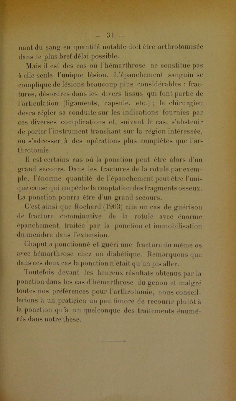 nant du sang en quantité notable doit être arthrotomisée dans le plus bref délai possible. Mais il est des cas où l’hémarthrose ne constitue pas à elle seule l’unique lésion. L’épanchement sanguin se complique de lésions beaucoup plus considérables: frac- tures, désordres dans les divers tissus qui font partie de l’articulation (ligaments, capsule, etc.) ; le chirurgien devra régler sa conduite sur les indications fournies par ces diverses complications et, suivant le cas, s’abstenir de porter l’instrument tranchant sur la région intéressée, ou s’adresser à des opérations plus complètes que l’ar- throtomie. 11 est certains cas où la ponction peut être alors d’un grand secours. Dans les fractures de la rotule par exem- ple, l’énorme quantité de l’épanchement peut être l’uni- que cause qui empêche la coaptation des fragments osseux. La ponction pourra être d’un grand secours. C’est ainsi que Rochard (1903) cite un cas de guérison de fracture comminutive de la rotule avec énorme épanchement, traitée par la ponction et immobilisation du membre dans l’extension. Chaput a ponctionné et guéri une fracture du même os avec hémarthrose chez un diabétique. Remarquons que dans ces deux cas la ponction n'était qu’un pis aller. 1 outelois devant les heureux résultats obtenus par la ponction dans les cas d’hémarthrose du genou et malgré toutes nos préférences pour l’arthrotomie, nous conseil- lerions à un praticien un peu timoré de recourir plutôt à la ponction qu’à un quelconque des traitements énumé- rés dans notre thèse.