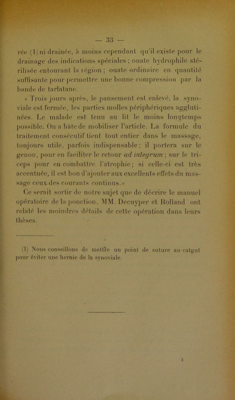 — 83 — rée ( 1 ) ni drainée, à moins cependant qu’il existe pour le drainage des indications spéciales; ouate hydrophile sté- rilisée entourant la région ; ouate ordinaire en quantité suffisante pour permettre une bonne compression par la bande de tarlatane. « Trois jours après, le pansement est enlevé, la syno- viale est fermée, les parties molles périphériques aggluli- nées. Le malade est tenu au lit le moins longtemps possible. On a hâte de mobiliser l’article. La formule du traitement consécutif tient tout entier dans le massage, toujours utile, parfois indispensable; il portera sur le genou, pour en faciliter le retour ad intégrant ; sur le tri- ceps pour en combattre l’atrophie; si celle-ci est très accentuée, il est bon d’ajouter aux excellents effets du mas- sage ceux des courants continus.» Ce serait sortir de notre sujet que de décrire le manuel opératoire de la ponction. MM. Decuyper et Holland ont relaté les moindres détails de cette opération dans leurs thèses. (1) Nous conseillons de mettre un point de suture au catgut pour éviter une hernie de ta synoviale. 3