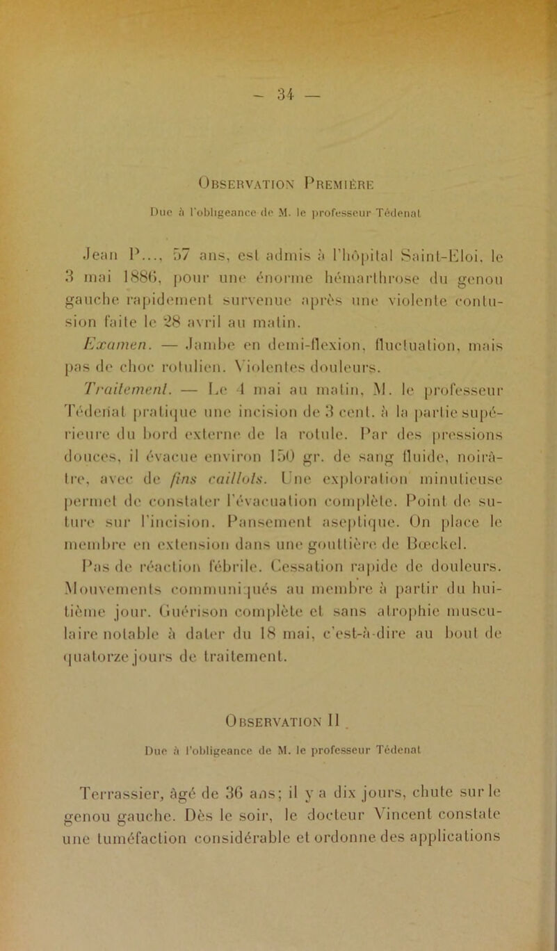 Observation Première Duc ii l'obligeance de M. le professeur Tédenal .Je;m P..., 57 ans, esl admis à l’IiôpitaI Saint-Eloi, le 3 mai 1886, pour une énorme hémarthrose du genou gauche rapidement survenue après une violente contu- sion faite le 28 avril au matin. Examen. — Jambe en demi-flexion, fluctuation, mais pas de choc rotulien. Violentes douleurs. Traitement. — Le 1 mai au matin, M. le professeur Téderiat pratique une incision de 3 cent, à la partie supé- rieure du bord externe de la rotule. Par des pressions douces, il évacue environ 150 gr. de sang lluide, noirâ- tre, avec de fins caillots. Une exploration minutieuse permet de constater I évacuation complète. Point de su- ture sur l’incision. Pansement aseptique. On place le membre en extension dans une gouttière de Bœckel. Pas de réaction fébrile. Cessation rapide de douleurs. Mouvements communiqués au membre à partir du hui- tième jour. Guérison complète cl sans atrophie muscu- laire notable à dater du 18 mai. c’est-à-dire au bout de quatorze jours de traitement. Observation II Due à l’obligeance de M. le professeur Tédenat Terrassier, âgé de 36 ans; il y a dix jours, chute sur le genou gauche. Dès le soir, le docteur Vincent constate une tuméfaction considérable et ordonne des applications