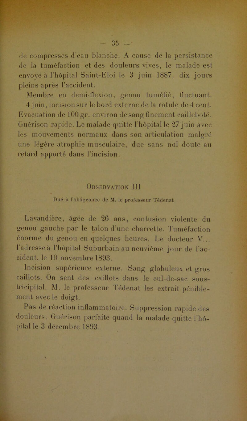 de compresses d’eau blanche. A cause de la persistance de la tuméfaction et des douleurs vives, le malade est envoyé à l’hôpital Saint-Eloi le 3 juin 1887, dix jours pleins après l’accident. Membre en demi flexion, genou tuméfié, fluctuant. -1 juin, incision sur le bord externe de la rotule de 4 cent. Evacuation de 100 gr. environ desang finement cailleboté. Guérison rapide. Le malade quitte l’hôpital le 27 juin avec les mouvements normaux dans son articulation malgré une légère atrophie musculaire, due sans nul doute au retard apporté dans l’incision. Observation III Due à l'obligeance de M. le professeur Tédenat Lavandière, âgée de 26 ans, contusion violente du genou gauche par le talon d’une charrette. Tuméfaction énorme du genou en quelques heures. Le docteur V... l’adresse à l’hôpital Suburbain au neuvième jour de l’ac- cident. le 10 novembre 1893. Incision supérieure externe. Sang globuleux et gros caillots. On sent des caillots dans le cul-de-sac sous- tricipita 1. M. le professeur Tédenat les extrait pénible- ment avec le doigt. Pas de réaction inflammatoire. Suppression rapide des douleurs. Guérison parfaite quand la malade quitte l'hô- pital le 3 décembre 1893. ■ A