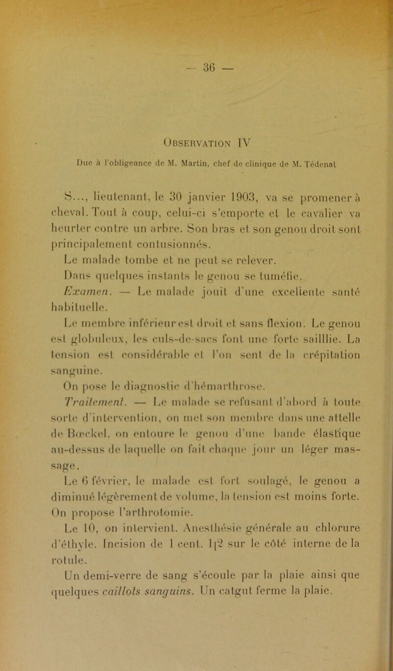 Observation IV Duc à l'obligeance de M. Martin, chef de clinique de M. Tédenat S..., lieutenant, le 30 janvier 1903, va se promener à cheval. Tout à coup, celui-ci s’emporte et le cavalier va heurter contre un arbre. Son bras et son genou droit sont principalement contusionnés. Le malade tombe et ne peut se relever. Dans quelques instants le genou se tuméfie. Examen. — Le malade jouit d'une excellente santé habituelle. Le membre inférieur est droit et sans flexion. Le genou est globuleux, les culs-de-saes font une forte sailllie. La tension est considérable et l’on sent de la crépitation sanguine. On pose le diagnostic d’hémarlhrose. Traitement. — Le malade se refusant d’abord à toute sorte d intervention, on met son membre dans une attelle de Bœckel, <>n entoure le genou d’une bande élastique au-dessus de laquelle on fait chaque jour un léger mas- sage . Le 6 février, le malade est fort soulagé, le genou a diminué légèrement de volume, la tension est moins forte. On propose l’arthrotomie. Le 10, on intervient. Anesthésie générale au chlorure d’éthyle. Incision de 1 cent. 1[2 sur le côté interne de la rotule. Un demi-verre de sang s’écoule par la plaie, ainsi que quelques caillots sanguins. Un catgut ferme la plaie.