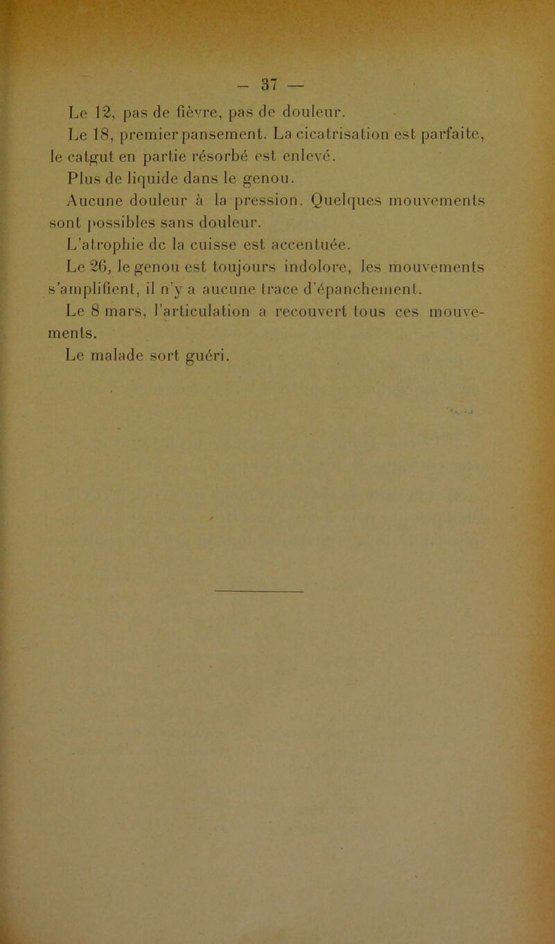 Le 12, pas de fièvre, pas de douleur. Le 18, premier pansement. La cicatrisation est parfaite, le catgut en partie résorbé est enlevé. Plus de liquide dans le genou. Aucune douleur à la pression. Quelques mouvements sont possibles sans douleur. L’atrophie de la cuisse est accentuée. Le 26, le genou est toujours indolore, les mouvements s’amplifient, il n’y a aucune trace d’épanchement. Le 8 mars, l’articulation a recouvert tous ces mouve- ments. Le malade sort guéri.