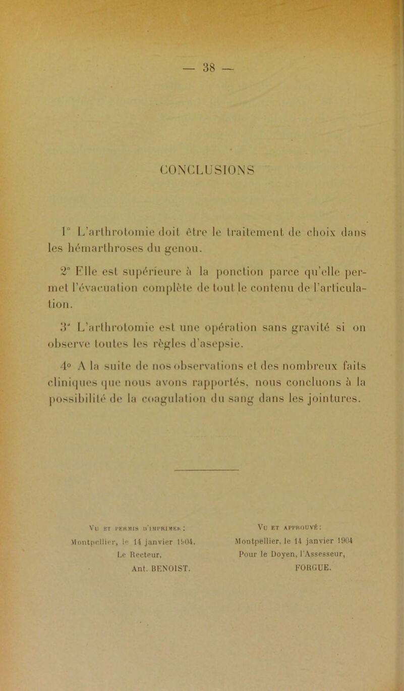 CONCLUSIONS 1° L’arthrotomie doit être le traitement de choix dans les hémarthroses du genou. 2° Elle est supérieure à la ponction parce qu’elle per- met l’évacuation complète de tout le contenu de l’articula- tion. .T L’arthrotomie est une opération sans gravité si on observe toutes les règles d'asepsie. 4° A la suite de nos observations et des nombreux faits cliniques que nous avons rapportés, nous concluons à la possibilité de la coagulation du sang dans les jointures. Vu BT PERMIS U'IMI'RJMKH : Montpellier, I» 14 janvier 1MM. Le Recteur, Ant. BENOIST. Vu ET APPROUVÉ: Montpellier, le 14 janvier 11104 Pour le Doyen, l'Assesseur, FOUGUE.