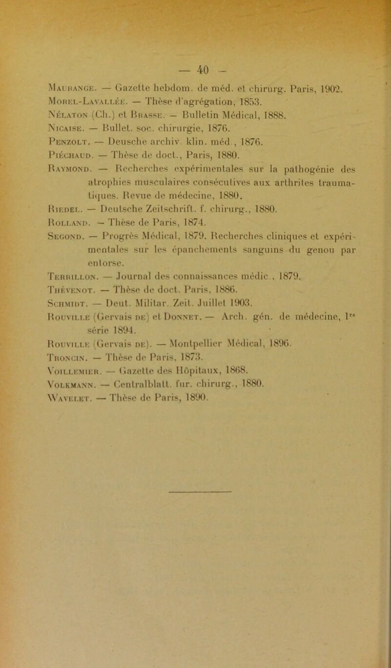 Maurange. — Gazelle hebdom. de méd. el chirurg. Paris, 1902. Morel-Lavallée. — Thèse d'agrégation, 1853. Nélaton (Ch.) et Brasse. — Bulletin Médical, 1888. Nicaise. — Bullet. soc. chirurgie, 1876. Penzolt. — Deusche archiv. klin. méd , 1876. Piéchaud. — Thèse «le doct., Paris, 1880. Raymond. — Recherches expérimentales sur la pathogénie des atrophies musculaires consécutives aux arthrites trauma- tiques. Revue de médecine, 1880. Riedel. — Deutsche Zeitschrift, f. chirurg., 1880. Rolland. — Thèse de Paris, 1874. Second. — Progrès Médical, 1879. Recherches cliniques et expéri- mentales sur les épanchements sanguins du genou par entorse. Terhillon. — Journal des connaissances médic . 1879. Tiiévenot. — Thèse de doct. Paris, 1886. Schmidt. — Dcut. Militai-. Zeit. Juillet 1903. Rouvili.e (Gervais de) et Donnet. — Arch. gén. de médecine, lrc série 1894. Rouvili.i: Gervais de). — Montpellier Médical, 1896. Troncin. — Thèse de Paris, 1873. Voillemier. — Gazette des Hôpitaux, 1868. Volkmann. — Genlralblalt. fur. chirurg., 1880. Wavelet. — Thèse de Paris, 1890.