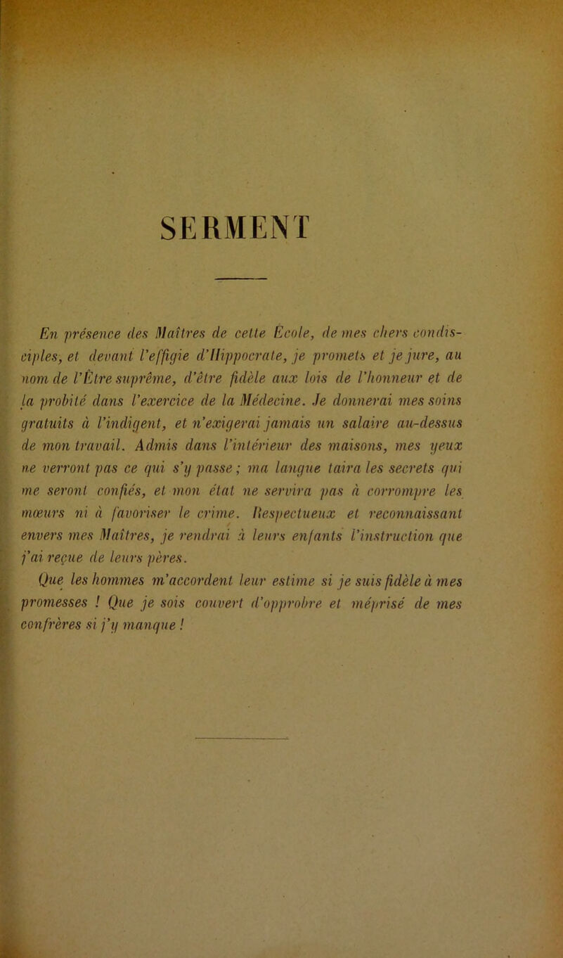 SERMENT En présence des Maîtres de cette Ecole, dé niés chers condis- ciples, et devant l'effigie d’Hippocrate, je promets et je jure, au nom de l’Être suprême, d’être fidèle aux lois de l'honneur et de la probité dans l’exercice de la Médecine. Je donnerai mes soins gratuits à l’indigent, et n’exigerai jamais un salaire au-dessus de mon travail. Admis dans l’intérieur des maisons, mes yeux ne verront pas ce qui s’y passe; ma langue taira les secrets qui me seront confiés, et mon état ne servira pas à corrompre les mœurs ni à favoriser le crime. Hespectueux et reconnaissant envers mes Maîtres, je rendrai à leurs enfants l’instruction que j’ai reçue de leurs pères. Que les hommes m’accordent leur estime si je suis fidèle à mes promesses ! Que je sois couvert d’opprobre et méprisé de mes confrères si j’y manque !