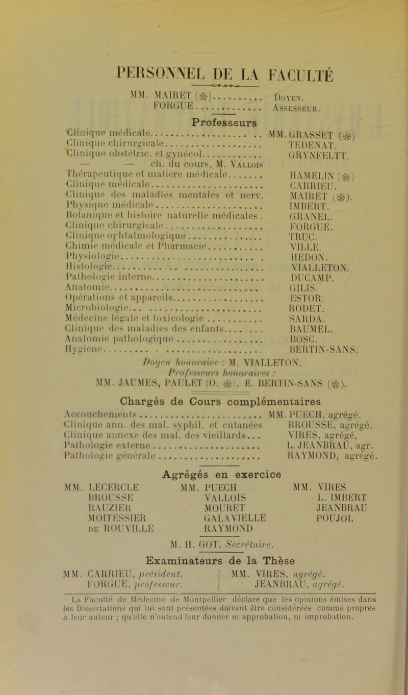 PERSONNEL DE LA. FACULTÉ MM. MAIRET (#) Doyen. I1 ORGUE Assesseur. Professeurs Clinique médicale MM. GRASSET (#) Clinique chirurgicale TKDENAT. Clinique obslélric. el gynécul GRYNEELTT. — — ch. du cours, M. Vallois Thérapeutique et matière médicale Il AM ELIN {#) Clinique médicale CARRIEU. Clinique des maladies mentales el nerv. MAIRET {&). Physique médicale IMBERT. Botanique et histoire naturelle médicales . GRANEL. Clinique chirurgicale FORGUE. Clinique ophtalmologique TRUC. Chimie médicale et Pharmacie VILLE. Physiologie HEDON. Histologie VIALLETON. Pathologie interne BUCAMP. Anatomie GIL1S. Opérations et appareils ESTOR. Microbiologie R 0 DET. Médecine légale et toxicologie SARDA. Clinique des maladies des enfants BAUMEL. Anatomie pathologique BUSC. Hygiène BERT1N-SANS. Dogru honoraire : M. VIALLETON. Professeurs honoraires : MM. JAUMKS, PAI LUI n. . K. BKRTIN-SANS (&). Chargés de Cours complémentaires Accouchements MM. PUECH, agrégé. Clinique ann. des mal. svphil. el cutanées BROUSSE, agrégé. Clinique annexe des mal. des vieillards... VIRES, agrégé, Pathologie externe L. JEANBRAU, agr. Pathologie générale RAYMOND, agrégé. Agrégés en exercice MM. LECERCLE MM. PUECH MM. VIRES BROUSSE VALLOIS L. IMBERT R Al ZI ER MOU R ET JEANBRAU MO HESS IER GALAVIELLE POUJOL de BOUSILLE RAYMOND M. H. GOT, Secrétaire. Examinateurs de la Thèse MM. CARRIEU, président. MM. VIRES, agrégé. KORGUE, professeur. JEANBRAU, agrégé. Lh Faculté de .Médecine de Montpellier déclare que les opinions émises dans les Dissertations qui lui sont présentées doivent être considérées comme propres it leur auteur ; qu'elle n'entend leur donner ni approbation, ni improbation.