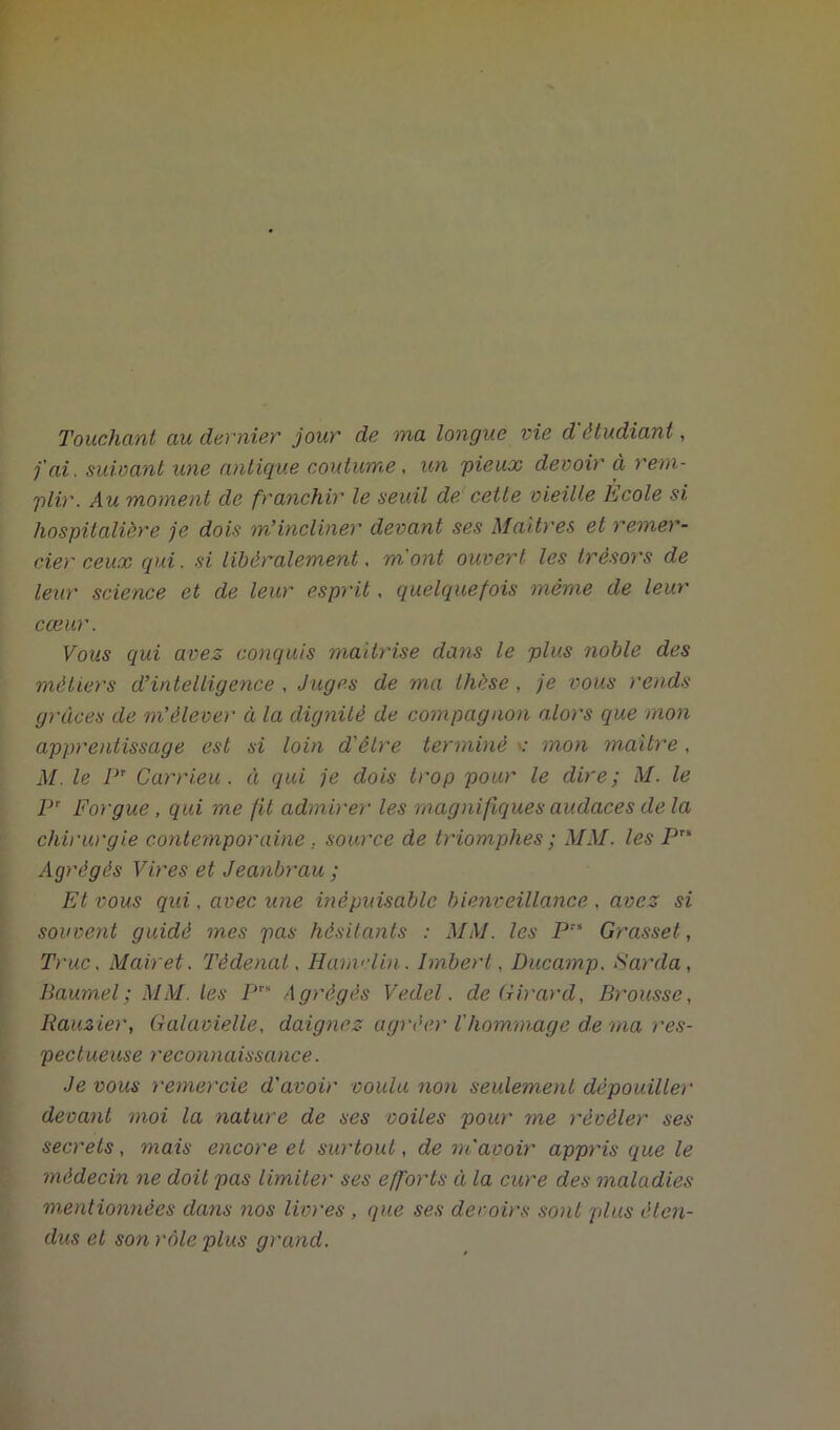 Touchant au dernier jour de ma longue vie d étudiant, j'ai, suivant une antique coutume, un 'pieux devoir ci rem- plir. Au moment de franchir le seuil de cette vieille Ecole si hospitalière je dois nTincliner devant ses Maîtres et remer- cier ceux qui. si libéralement, mont ouvert les trésors de leur science et de leur esprit, quelquefois même de leur cœur. Vous qui avez conquis maîtrise dans le plus noble des métiers d’intelligence , Juges de ma thèse , je vous rends grâces de m’élèver à la dignité de compagnon alors que mon apprentissage est si loin d'être terminé c mon maître , M. le PT Carrieu . à qui je dois trop pour le dire; M. le Pr Forgue, qui me fit admirer les magnifiques audaces de la chirurgie contemporaine . source de triomphes ; MM. les Pr* Agrégés Vires et Jeanbrau ; Et vous qui. avec une inépuisable bienveillance , avez si souvent guidé mes pas hésitants : MM. les Prs Grasset, Truc. Mairet. Tèdenat. Hamelin. Imbert, Ducamp. Sarcla, Baumel; MM. les P™ Agrégés Veclel. de Girard, Brousse, Rauzier, Galavielle, daignez agréer Vhommage de ma res- pectueuse reconnaissance. Je vous remercie d'avoir voulu non seulement dépouiller devant moi la nature de ses voiles pour me révéler ses secrets, mais encore et surtout, de m'avoir appris que le médecin ne doit pas limiter ses efforts à la cure des maladies mentionnées clans nos livres , que ses devoirs sont plus éten- dus et son rôle plus grand.