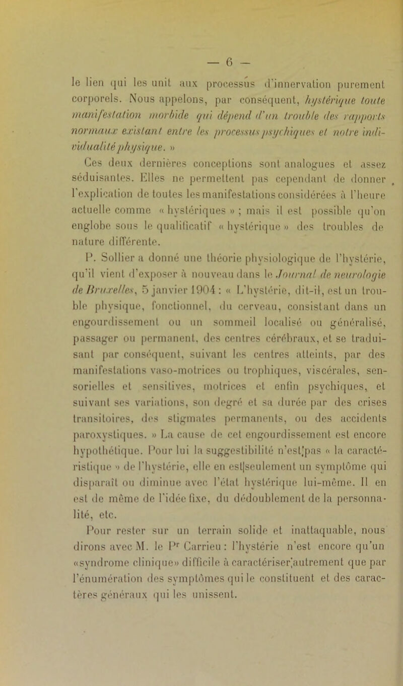 le lien qui les unil aux processus d'innervation purement corporels. Nous appelons, par conséquent, hystérique toute manifestation morbide qui dépend d’un trouble des rapports normaux existant entre les processus psychiques et notre indi- vidualiléphysiqne. » Ces deux dernières conceptions sont analogues et assez séduisantes. Elles ne permettent pas cependant de donner l'explication de toutes les manifestations considérées à l’heure actuelle comme « hystériques » ; mais il est possible qu’on englobe sous le qualificatif «hystérique» des troubles de nature différente. F. Solfier a donné une théorie physiologique de l’hystérie, qu'il vient d’exposer à nouveau dans le Journal de neurologie de Bruxelles, 5 janvier 1904 : « L'hystérie, dit-il, est un trou- ble physique, fonctionnel, du cerveau, consistant dans un engourdissement ou un sommeil localisé ou généralisé, passager ou permanent, des centres cérébraux, et se tradui- sant par conséquent, suivant les centres atteints, par des manifestations vaso-motrices ou trophiques, viscérales, sen- sorielles et sensitives, motrices et enfin psychiques, et suivant ses variations, son degré et sa durée par des crises transitoires, des stigmates permanents, ou des accidents paroxystiques. » La cause de cet engourdissement est encore hypothétique. Pour lui la suggestibilité n’est,'pas « la caracté- ristique » île l’hystérie, elle en esl|seulement un symptôme qui disparaît ou diminue avec l’étal hystérique lui-même. 11 en est de même de l'idée fixe, du dédoublement de la personna- lité, etc. Pour rester sur un terrain solide et inattaquable, nous dirons avec M. le Pr Garrieu : l’hystérie n’est encore qu’un «syndrome clinique» difficile à caraetériser]aulrement que par l’énumération des symptômes qui le constituent et des carac- tères généraux qui les unissent.