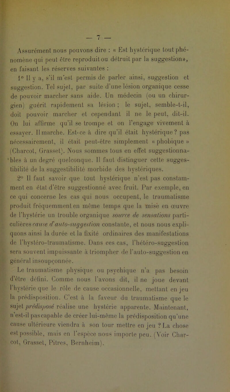 Assurément nous pouvons dire : « Est hystérique tout phé- nomène qui peut être reproduitou détruit par la suggestion», en faisant les réserves suivantes : 1° Il y a, s'il in’esl permis de parler ainsi, suggestion et suggestion. Tel sujet, par suite d’une lésion organique cesse de pouvoir marcher sans aide. Un médecin (ou un chirur- gien) guérit rapidement sa lésion ; le sujet, semble-t-il, doit pouvoir marcher et cependant il ne le peut, dit-il. On lui affirme qu’il se trompe et on l’engage vivement à essayer. Il marche. Est-ce à dire qu’il était hystérique? pas nécessairement, il était peut-être simplement « phobique » (Charcot, Grasset). Nous sommes tous en effet suggestionna- * blés à un degré quelconque. Il faut distinguer cette sugges- tibilité de la suggestibilité morbide des hystériques. 2° Il faut savoir que tout hystérique n’est pas constam- ment en état d’être suggestionné avec fruit. Par exemple, en ce qui concerne les cas qui nous occupent, le traumatisme produit fréquemment en même temps que la misé en œuvre de l'hystérie un trouble organique source de sensations \u\vW~ culièrescause (f autosuggestion constante, et nous nous expli- quons ainsi la durée et la fixité ordinaires des manifestations de l'hystéro-lraumatisme. Dans ces cas, l’hétéro-suggeslion sera souvent impuissante à triompher de l’auto-suggestion en général insoupçonnée. Le traumatisme physique ou psychique n'a pas besoin d’être défini. Comme nous l'avons dit, il ne joue devant l’hystérie que le rôle de cause occasionnelle, mettant enjeu la prédisposition. C’est à la faveur du traumatisme que le sujet prédisposé réalise une hystérie apparente. Maintenant, n'est-il pas capable de créer lui-même la prédisposition qu’une cause ultérieure viendra à son tour mettre en jeu ? La chose est possible, mais en l'espèce nous importe peu. (Voir Char- cot, Grasset, Pitres, Bernheim).