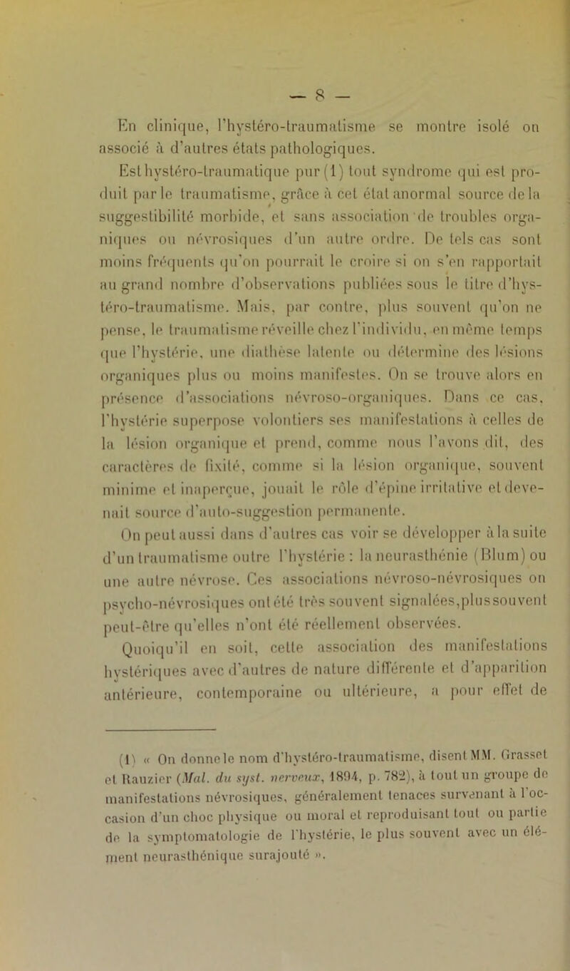 En clinique, rhystéro-traumatisme se montre isolé on associé à d’autres états pathologiques. Est hystéro-traumatique pur(l) tout syndrome qui est pro- duit parle traumatisme, grâce à cet état anormal source delà suggestibilité morbide, et sans association de troubles orga- niques ou névrosiques d’un autre ordre. De tels cas sont moins fréquents qu'on pourrait le croire si on s’en rapportait au grand nombre d’observations publiées sous le titre d’hvs- téro-traumalisme. Mais, par contre, plus souvent qu’on ne pense, le traumatisme réveille chez l’individu, en même temps que l’hystérie, une diathèse latente ou détermine des lésions organiques plus ou moins manifestes. On se trouve alors en présence d’associations névroso-organiques. Dans ce cas, l’hystérie superpose volontiers ses manifestations à celles de la lésion organique et prend, comme nous l’avons dit, des caractères de fixité, comme si la lésion organique, souvent minime et inaperçue, jouait le rôle d’épine irritative et deve- nait source d’auto-suggestion permanente. On peut aussi dans d’autres cas voir se développer à la suite d’un traumatisme outre l’hystérie: la neurasthénie (Blum)ou une autre névrose. Ces associations névroso-névrosiques on psycho-névrosiques ont été très souvent signalées,plussouvent peut-être qu’elles n’ont été réellement observées. Quoiqu’il en soit, cette association des manifestations hystériques avec d’autres de nature différente et d’apparition antérieure, contemporaine ou ultérieure, a pour effet de (D « On donne le nom d’hysléro-traumatisme, disent MM. Grasset et Rauzier {Mal. du syst. nerveux, 1804, p. 78:2), à tout un groupe de manifestations névrosiques, généralement tenaces survenant a 1 oc- casion d’un choc physique ou moral et reproduisant tout ou partie de la symptomatologie de l’hystérie, le plus souvent avec un élé- ment neurasthénique surajouté ».