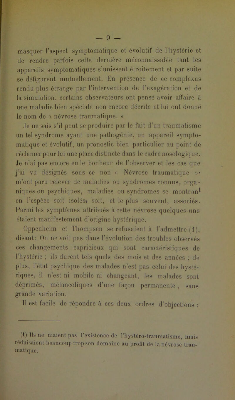 masquer l’aspect symptomatique et évolutif de l'hystérie et de rendre parfois cette dernière méconnaissable tant les appareils symptomatiques s'unissent étroitement et par suite se défigurent mutuellement. En présence de ce complexus rendu plus étrange par l’intervention de l’exagération et de la simulation, certains observateurs ont pensé avoir affaire à u-ne maladie bien spéciale non encore décrite et lui ont donné le nom de « névrose traumatique. » Je ne sais s’il peut se produire par le fait d’un traumatisme un tel syndrome ayant une pathogénie, un appareil sympto- matique et évolutif, un pronostic bien particulier au point de réclamer pour lui une place distincte dans le cadre nosologique. Je n’ai pas encore eu le bonheur de l’observer et les cas que j’ai vu désignés sous ce non « Névrose traumatique »> m’ont paru relever de maladies ou syndromes connus, orga- niques ou psychiques, maladies ou syndromes se montrant en l’espèce soit isolés^ soit, et le plus souvent, associés. Parmi les symptômes attribués à cette névrose quelques-uns étaient manifestement d’origine hystérique. Oppenheim et Thompsen se refusaient à l’admettre (1), disant: On ne voit pas dans l’évolution des troubles observés ces changements capricieux qui sont caractéristiques de l'hystérie ; ils durent tels quels des mois et des années ; de plus, l'état psychique des malades n’est pas celui des hysté- riques, il n’est ni mobile ni changeant, les malades sont déprimés, mélancoliques d’une façon permanente, sans grande variation. Il est facile de répondre à ces deux ordres d’objections : (I) Ils ne niaient pas l'existence de l’hystéro-traumatisme, mais réduisaient beaucoup trop son domaine au profit de la névrose trau- matique.