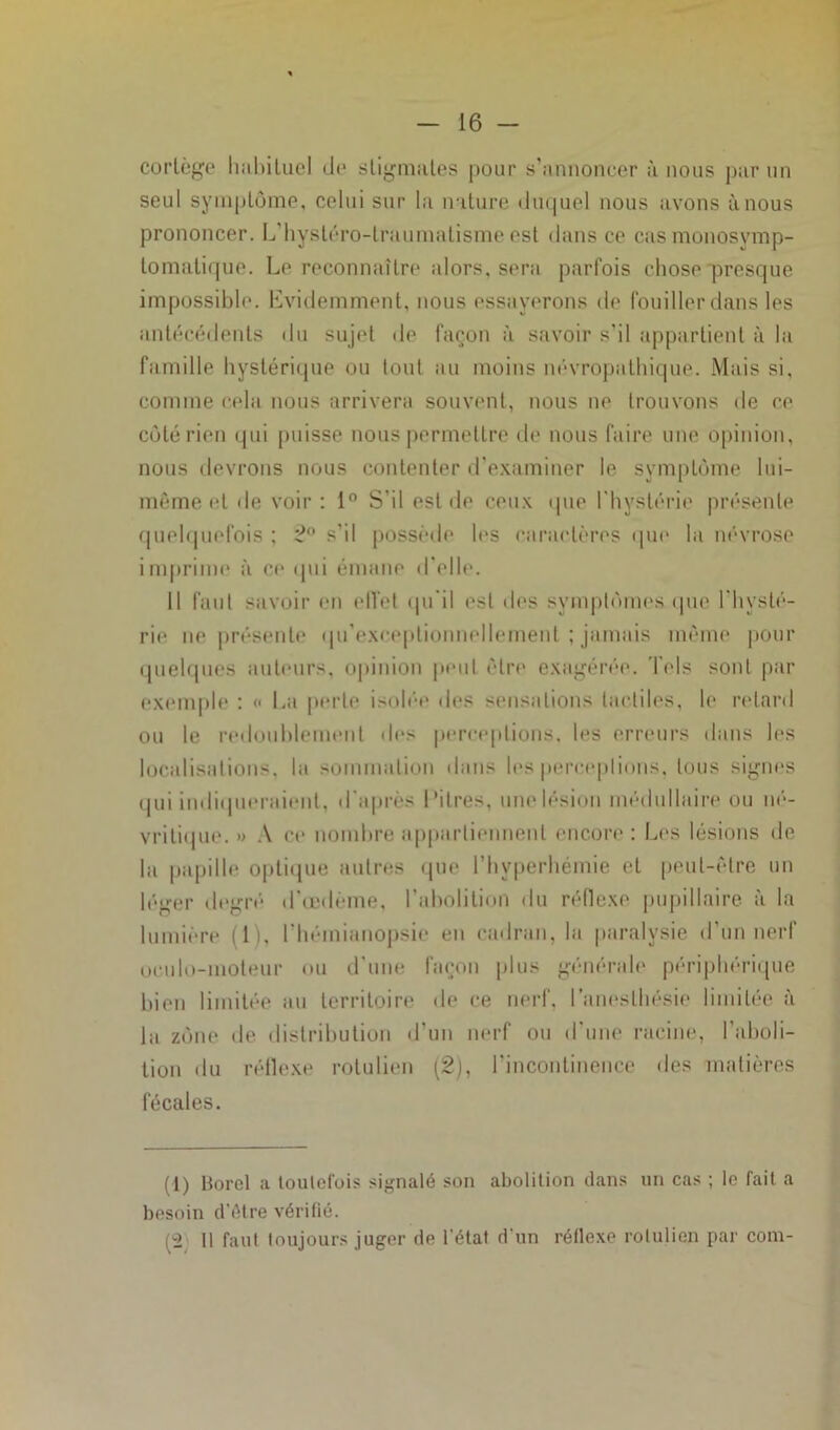 cortège habituel de stigmates pour s’annoncer à nous par un seul symptôme, celui sur la nature duquel nous avons à nous prononcer. L'hystéro-traumatisme est dans ce casmonosymp- lomatique. Le reconnaître alors, sera parfois chose presque impossible. Evidemment, nous essayerons de fouiller dans les antécédents du sujet de façon à savoir s'il appartient à la famille hystérique ou tout au moins névropathique. Mais si, comme cela nous arrivera souvent, nous ne trouvons de ce côté rien qui puisse nous permettre de nous faire une opinion, nous devrons nous contenter d’examiner le symptôme lui- même et de voir: 1° S’il est de ceux que l'hystérie présente quelquefois ; 2° s’il possède les caractères que la névrose imprime à ce qui émane d’elle. Il faut savoir en eiïet qu'il est des symptômes que l'hysté- rie ne présente qu’exceptionnelleinent ; jamais même pour quelques auteurs, opinion peut être exagérée. Tels sont par exemple : « La perte isolée des sensations tactiles, le retard ou le redoublement «les perceptions, les erreurs dans les localisations, la sommation dans les perceptions, tous signes qui indiqueraient, d'après Litres, une lésion médullaire ou né- vritique. » A ce nombre appartiennent encore : Les lésions de hi papille optique autres que l’hvperhémie et peut-être un léger degré* d’œdème, l’abolition du réflexe pupillaire à la lumière (1), l’hémianopsie en cadran, la paralysie d’un nerf oculo-moteur ou d'une façon plus générale périphérique bien limitée au territoire de ce nerf, l’anesthésie limitée à la zône «le distribution d’un nerf ou d'une racine, l’aboli- tion du réflexe rotulien (2), l’incontinence des matières fécales. (1) Bord a toutefois signalé son abolition dans un cas ; le fait a besoin d être vérifié. {'■2 11 faut toujours juger de l'état d'un réflexe rotulien par coin-