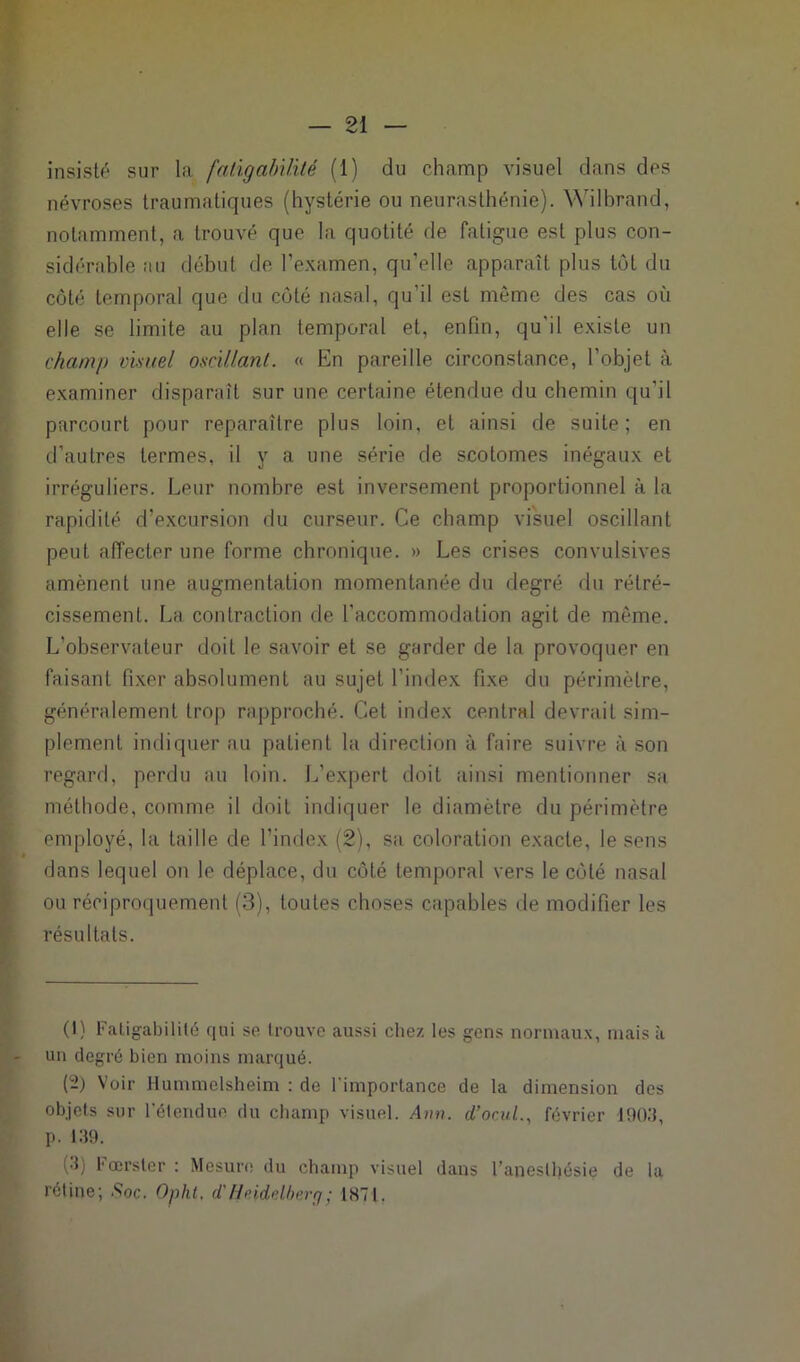 insisté sur la fatigabilité (1) du champ visuel dans des névroses traumatiques (hystérie ou neurasthénie). Wilbrand, notamment, a trouvé que la quotité de fatigue est plus con- sidérable au début de l’examen, qu’elle apparaît plus tôt du côté temporal que du côté nasal, qu'il est même des cas où elle se limite au plan temporal et, enfin, qu'il existe un champ visuel oscillant. « En pareille circonstance, l'objet à examiner disparaît sur une certaine étendue du chemin qu'il parcourt pour reparaître plus loin, et ainsi de suite; en d’autres termes, il y a une série de scotomes inégaux et irréguliers. Leur nombre est inversement proportionnel à la rapidité d’excursion du curseur. Ce champ visuel oscillant peut affecter une forme chronique. » Les crises convulsives amènent une augmentation momentanée du degré du rétré- cissement. La contraction de l'accommodation agit de même. L’observateur doit le savoir et se garder de la provoquer en faisant fixer absolument au sujet l’index fixe du périmètre, généralement trop rapproché. Cet index central devrait sim- plement indiquer au patient la direction à faire suivre à son regard, perdu au loin. L’expert doit ainsi mentionner sa méthode, comme il doit indiquer le diamètre du périmètre employé, la taille de l’index (2), sa coloration exacte, le sens dans lequel on le déplace, du côté temporal vers le côté nasal ou réciproquement (3), toutes choses capables de modifier les résultats. (1) Fatigabilité qui se trouve aussi chez les gens normaux, mais à un degré bien moins marqué. (2) Voir Hummelsheim : de l'importance de la dimension des objets sur l'étendue du champ visuel. A>w. d’ocul., février 1903, p. 139. (3) Fœrster : Mesure du champ visuel dans l’aneslfiésie de la rétine; .Soc. Opht. d'Heidelberg; 187!.