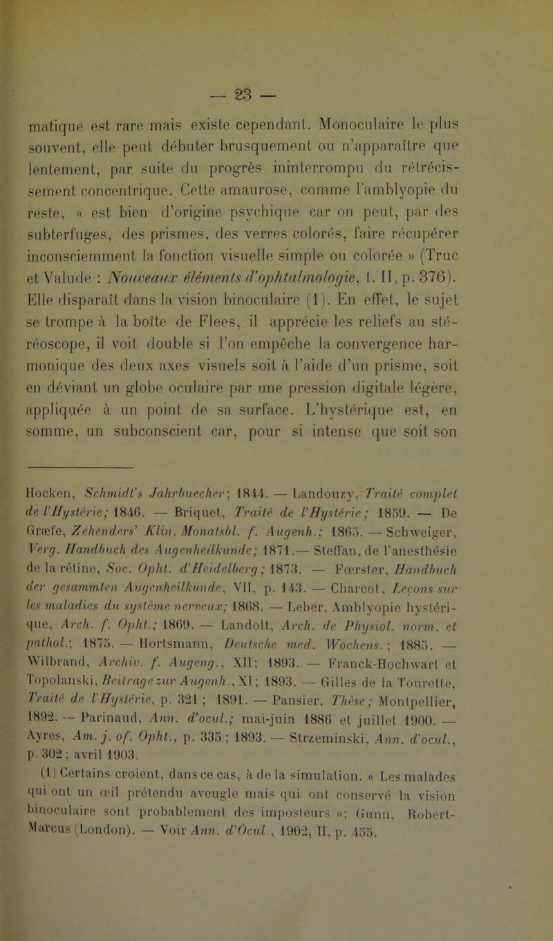 matique est rare mais existe cependant. Monoculaire le plus souvent, elle peut débuter brusquement ou n’apparaître que lentement, par suite du progrès ininterrompu du rétrécis- sement concentrique. Cette amaurose, comme l'amblyopie du reste, « est bien d’origine psychique car on peut, par des subterfuges, des prismes, des verres colorés, faire récupérer inconsciemment la fonction visuelle simple ou colorée » (Truc etValude : Nouveaux éléments d'ophtalmologie, 1. II, p. 376). Elle disparaît dans la vision binoculaire (1). En effet, le sujet se trompe à la boîte de Flees, il apprécie les reliefs au sté- réoscope, il voit double si l’on empêche la convergence har- monique des deux axes visuels soit à l’aide d’un prisme, soit en déviant un globe oculaire par une pression digitale légère, appliquée à un point de sa surface. L'hystérique est, en somme, un subconscient car, pour si intense que soit son Hocken, Schmidt’s Jahrbuecher; 1844. — Landouzy,'Traité complet de VHystérie; 1846. — Briquet, Traité de l’Hystérie; 1859. — De Graefe, Zehenders’ Klin. Monalsbl. f. Augenh.; 1865. — Schweiger, Ver g. Handbuch des Augenheilkunde ; 1871.— Steffan,de l'anesthésie de la rétine, Soc. Opht. d'Heidelberg ; 1873. — Fœrster, Handbuch der gesammten Augenheilkunde, VII, p. 143. — Charcot, Leçons sur les maladies du système nerveux; 1868. — Leber, Amhlyopie hystéri- que, Arch. f. Opht.; 1869. — Landolt, Arch. de Physiol. norm. et patliol.-, 1875. — Hortsmann, Deutsche med. Wochens. ; 1885. — Wilbrand, Archiv. f. Augeng., XII; 1893. — Franck-Hochwart et Topolanski, Beitragezur Augenh., XI; 1893. — Gilles de la Tourelle, Traite de l Hystérie, p. 321 ; 1891. — Pansier, Thèse ; Montpellier, 1892. — Parinaud, Ann. d’ocul; mai-juin 1886 et juillet 1900. — Ayres, Am. j. of. Opht., p. 335 ; 1893. — Strzeminski, Ann. d'ocul., p. 302 ; avril 1903. (1) Certains croient, danscecas, à de la simulation. « Les malades qui ont un œil prétendu aveugle mais qui ont conservé la vision binoculaire sont probablement des imposteurs »; Gunn, Robert- Marcus (London). — Voir Ann. d’Ocul.. 1902, II, p. 455.