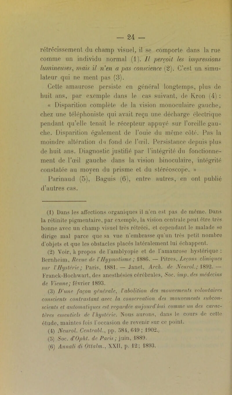 rétrécissement, du champ visuel, il se comporte dans la rue comme un individu normal (1). Il perçoit les impressions lumineuses, mais il n'en a pas conscience (2). C’est un simu- lateur qui ne ment pas (3). Cette amaurose persiste en général longtemps, plus de huit ans, par exemple dans le cas suivant, de Kron (4) : « Disparition complète de la vision monoculaire gauche, chez une téléphoniste qui avait reçu une décharge électrique pendant qu’elle tenait le récepteur appuyé sur l’oreille gau- che. Disparition également de l'ouie du même côté. Pas la moindre altération du fond de l’œil. Persistance depuis plus de huit ans. Diagnostic justifié par l’intégrité du fonctionne- ment de l’œil gauche dans la vision binoculaire, intégrité constatée au moyen du prisme et du stéréoscope. » Parinaud (5), Baguis (6), entre autres, en ont publié d’autres cas. (1) Dans les affections organiques il n’en est pas de même. Dans la rétinile pigmentaire, par exemple, la vision centrale peut être très bonne avec un champ visuel très rétréci, et cependant le malade se dirige mal parce (pie sa vue n’embrasse qu’un très petit nombre d’objets et que les obstacles placés latéralement lui échappent. (2) Voir, à propos de l’amblyopie et de l’amaurose hystérique : Bernheim, /invue de l'Hypnotisme ; 18Hf>. — Pitres, Leçons cliniques sur l’Hystérie ; Paris, 1881. — Janet, Arch. de Neurol.; 1892. — Franck-Hoclnvart, des anesthésies cérébrales, Soc. imp.des médecins de Vienne; février 1893. (3) D'une façon générale, l'abolition des mouvements volontaires conscients contrastant avec la conservation des mouvements subcon- scients et automatiques est regardée aujourd hui comme, un des carac- tères essentiels de l'hystérie. Nous aurons, dans le cours de cette étude, maintes fois l'occasion de revenir sur ce point. (i) Neurol. Centrait!., pp. 381, 649 ; 1902., (5) Soc. d'Oplit. de Paris ; juin, 1889. (fi) Annali di Ottalm., XXII, p. 12; 1893.