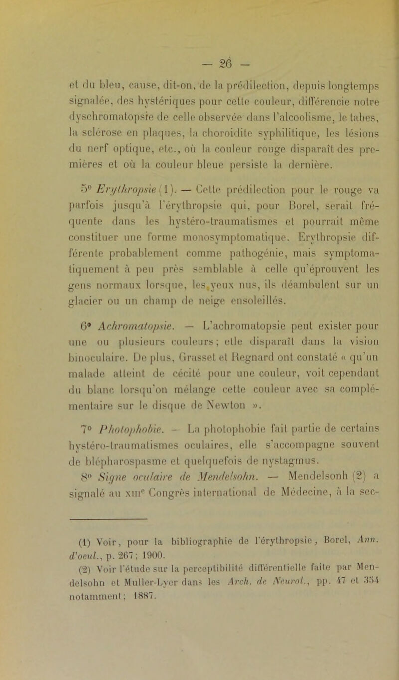 et du bleu, cause, dit-on, de la prédilection, depuis longtemps signalée, des hystériques pour cette couleur, différencie notre dyschromatopsie de celle observée dans l’alcoolisme, le tabes, la sclérose en plaques, la cboroidite syphilitique, les lésions du nerf optique, etc., où la couleur rouge disparaît des pre- mières et où la couleur bleue persiste la dernière. 5° Enjlhrojme (1). — Cette prédilection pour le rouge va parfois jusqu'à l’érythropsie qui, pour Borel, serait fré- quente dans les hystéro-traumatismes cl pourrait même constituer une forme monosymptomalique. Erylhropsie dif- férente probablement comme pathogénie, mais symptoma- tiquement à peu près semblable à celle qu'éprouvent les gens normaux lorsque, les,yeux nus, ils déambulent sur un glacier ou un champ de neige ensoleillés. (>° Achromatopsie. — L'achromatopsie peut exister pour une ou plusieurs couleurs; elle disparaît dans la vision binoculaire. I )e plus, Grasset et Regnard ont constaté « qu’un malade atteint de cécité pour une couleur, voit cependant du blanc lorsqu'on mélange cette couleur avec sa complé- mentaire sur le disque de Newton ». 7° Photophobie. - La photophobie fait partie de certains hystéro-traumatismes oculaires, elle s'accompagne souvent de blépharospasme et quelquefois de nystagmus. 8 Signe oculaire de Mendelsohn. — Mendelsonh (2) a signalé au xme Congrès international de Médecine, à la ser- (1) Voir, pour la bibliographie de lérythropsie, Borel, Aon. d'oeul., p. 267; 1900. (2) Voir l'élude sur la perceptibilité différentielle faite par Men- delsohn et Muller-Lyer dans les Arch. de Neurol., pp. 47 et 354 notamment; 1887.