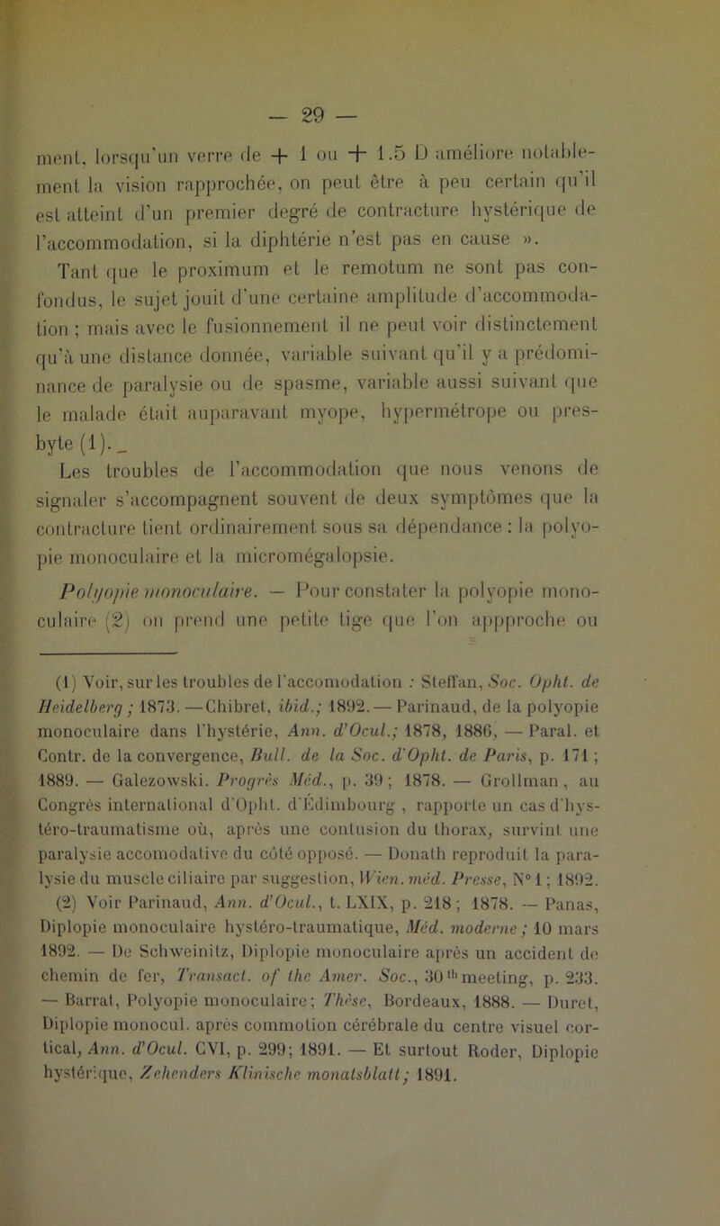 ment, lorsqu’un verre de + 1 ou + 1.5 D améliore notable- ment la vision rapprochée, on peut être à peu certain qu’il est atteint d’un premier degré de contracture hystérique de l’accommodation, si la. diphtérie n est pas en cause ». Tant (|ue le proximum et le remotum ne sont pas con- fondus, le sujet jouit d'une certaine amplitude d’accommoda- tion ; mais avec le fusionnement il ne peut voir distinctement qu’à une distance donnée, variable suivant qu’il y a prédomi- nance de paralysie ou de spasme, variable aussi suivant que le malade était auparavant myope, hypermétrope ou pres- byte (1)._ Les troubles de l’accommodation que nous venons de signaler s’accompagnent souvent de deux symptômes que la contracture tient ordinairement sous sa dépendance : la polyo- pie monoculaire et la micromégalopsie. Polyopie monoculaire. — Pour constater la polvopie mono- culaire (2) ou prend une petite tige que l’on appproche ou (1) Voir, sûrles troubles de l'accomodation : Stelï'an, Soc. Opht. de Heidelberg ; 1873. —Chibret, ibid.; 1892. — Parinaud, de la polyopie monoculaire dans l’hystérie, Ann. d’Ocul.; 1878, 1886, — Parai, et Contr. de la convergence, Bull, de la Soc. d'Opht. de Paris, p. 171 ; 1889. — Galezowski. Progrès Med., p. 39; 1878. — Grollrnan , au Congrès international d'Opht. d'Edimbourg , rapporte un cas d'hys- téro-traumatisme où, après une contusion du thorax, survint une paralysie accomodative du côté opposé. — Donath reproduit la para- lysie du muscle ciliaire par suggestion, Wien. méd. Presse, N° 1 ; 1892. (2) Voir Parinaud, Ann. d’Ocul., t. LXIX, p. 218; 1878. -- Panas, Diplopie monoculaire hystéro-traumatique, Méd. moderne ; 10 mars 1892. — De Schweinitz, Diplopie monoculaire après un accident de chemin de fer, Transact. of the Amer. Soc., 30thmeeting, p. 233. — Barrat, Polyopie monoculaire; Thèse, Bordeaux, 1888. — Durci, Diplopie monocul. après commotion cérébrale du centre visuel cor- tical, Ann. d’Ocul. CVI, p. 299; 1891. — Et surtout Roder, Diplopie hystérique, Zehenders Klinische monalsblatt; 1891.