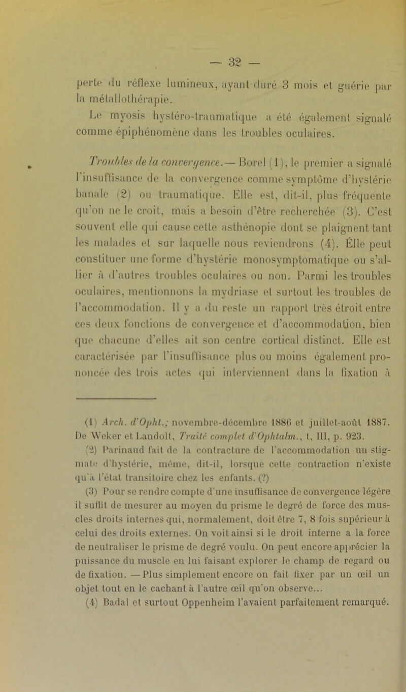 périr du réflexe lumineux, ayant duré 3 mois et guérie par la métallothérapie. Le myosis hystéro-traumatique a été également signalé comme épiphénomène dans les troubles oculaires. Troubles delà convergence.— Borel ( 1), le premier a signalé 1 insuffisance de la convergence comme symptôme d’hystérie banale (2) ou traumatique. Elle est, dit-il, plus fréquente qu’on ne le croit, mais a besoin d’être recherchée (3). C'est souvent elle qui cause cette asthénopie dont se plaignent tant les malades et sur laquelle nous reviendrons (4). Elle peut constituer une forme d’hystérie monosymptomatique ou s’al- lier à d’autres troubles oculaires ou non. Parmi les troubles oculaires, mentionnons la mvdriase et surtout les troubles de l’accommodation. Il y a du reste un rapport très étroit entre ces deux fonctions de convergence et d'accommodation, bien que chacune d'elles ait son centre cortical distinct. Elle est caractérisée par l’insuffisance pinson moins également pro- noncée des trois actes qui interviennent dans la fixation à (I .4rch. d'Ophl.; novembre-décembre IS8C» et juillet-août 1887. De Weker et Landolt, Traitn complrt d'Ophlalm., t, III, p. 923. (2) Parinaud fait de la contracture de l'accommodation un stig- mate d’hystérie, même, dit-il, lorsque cette contraction n’existe qu’à l étal transitoire chez les enfants. (?) (3) Pour se rendre compte d’une insuffisance de convergence légère il suffit de mesurer au moyen du prisme le degré de force des mus- cles droits internes qui, normalement, doit être 7, 8 fois supérieur à celui des droits externes. On voit ainsi si le droit interne a la force de neutraliser le prisme de degré voulu. On peut encore apprécier la puissance du muscle en lui faisant explorer le champ de regard ou de fixation.—Plus simplement encore on fait fixer par un œil un objet tout en le cachant à l’autre œil qu’on observe... (4) Badal et surtout Oppenheim l’avaient parfaitement remarqué.