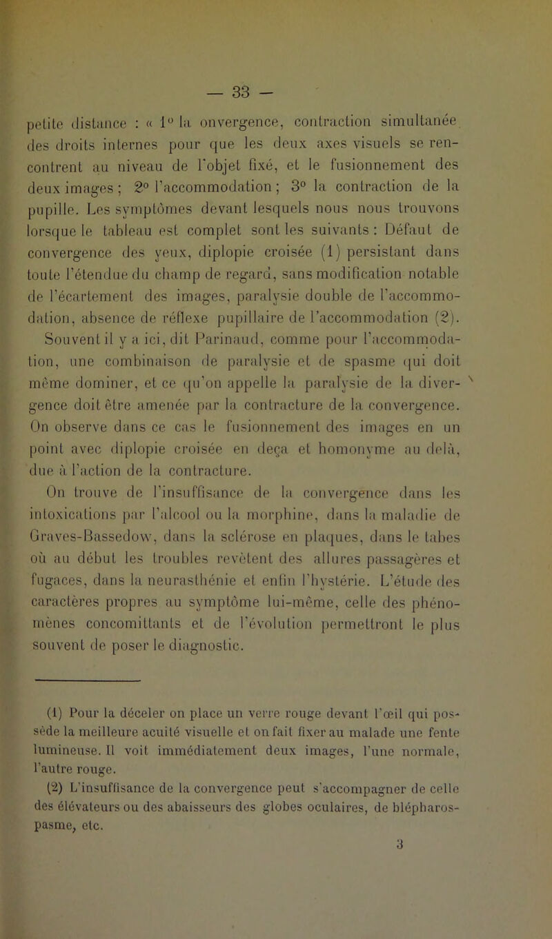 petite distance : « 1° la divergence, contraction simultanée des droits internes pour que les deux axes visuels se. ren- contrent au niveau de l’objet fixé, et le fusionnement des deux images; 2° l’accommodation ; 3° la contraction de la pupille. Les symptômes devant lesquels nous nous trouvons lorsque le tableau est complet sont les suivants: Défaut de convergence des yeux, diplopie croisée (1) persistant dans toute l’étendue du champ de regard, sans modification notable de l’écartement des images, paralysie double de l’accommo- dation, absence de réflexe pupillaire de l’accommodation (2). Souvent il y a ici, dit Parinaud, comme pour l'accommoda- tion, une combinaison de paralysie et de spasme qui doit même dominer, et ce qu’on appelle la paralysie de la diver- ' gence doit être amenée par la contracture de la convergence. On observe dans ce cas le fusionnement des images en un point avec diplopie croisée en deçà et homonyme au delà, due à l'action de la contracture. On trouve de l’insuffisance de la convergence dans les intoxications par l'alcool ou la morphine, dans la maladie de Graves-Bassedow, dans la sclérose en plaques, dans le tabes où au début les troubles revêtent des allures passagères et fugaces, dans la neurasthénie et enfin l'hystérie. L’étude des caractères propres au symptôme lui-même, celle des phéno- mènes concomittants et de l’évolution permettront le plus souvent de poser le diagnostic. (1) Pour la déceler on place un verre rouge devant l'œil qui pos- sède la meilleure acuité visuelle et on fait fixer au malade une fente lumineuse. Il voit immédiatement deux images, l’une normale, l’autre rouge. (2) L’insuffisance de la convergence peut s'accompagner de celle des élévateurs ou des abaisseurs des globes oculaires, de blépharos- pasme, etc. 3