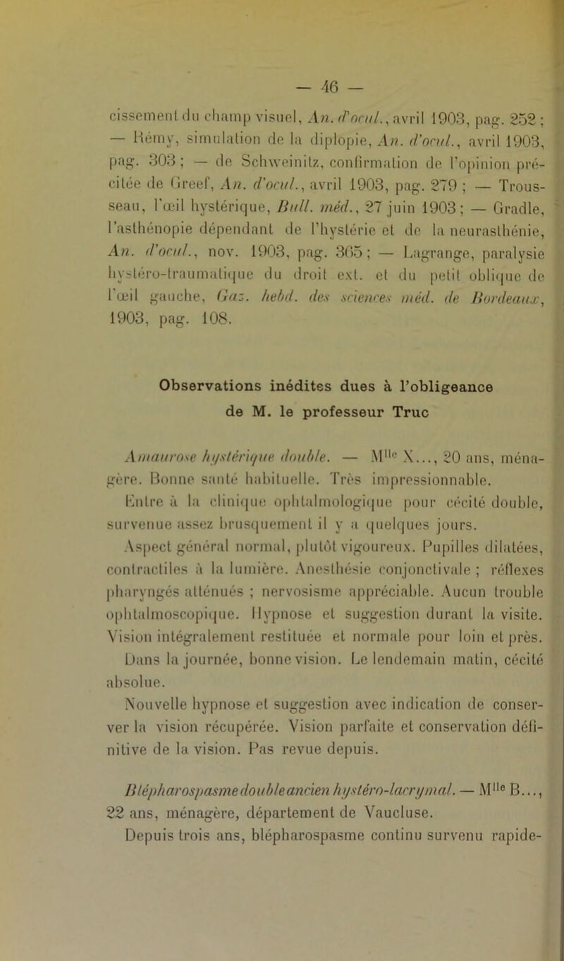 cisseme.nl .lu champ visuel, An. r/1 or///., avril 1903, pag. 252 ; — Bémy, simulation de la diplopie, An. d’ocuL, avril 1903, pag. 303; — de Schweinilz, confirmation de l’opinion pré- citée de Greef, An. d'on//., avril 1903, pag. 279 ; — Trous- seau, l’œil hystérique, Bull, méd., 27 juin 1903; — Gradle, 1 asthénopie dépendant de l’hystérie et de la neurasthénie, An. d’ocul., nov. 1903, pag. 365; — Lagrange, paralysie hystéro-traumatique du droit ext. et du petit oblique de l'oeil gauche, Gaz. hebd. des sciences méd. de Bordeaux, 1903, pag. 108. Observations inédites dues à l’obligeance de M. le professeur Truc Amaurose hi/stéru/ite double. — Mlle X..., 20 ans, ména- gère. Bonne santé habituelle. Très impressionnable. Entre à la clinique ophtalmologique pour cécité double, survenue assez brusquement il y a quelques jours. Aspect général normal, plutôt vigoureux. Pupilles dilatées, contractiles à la lumière. Anesthésie conjonctivale ; réflexes pharyngés atténués ; nervosisme appréciable. Aucun trouble ophtalmoscopique. Hypnose et suggestion durant la visite. Vision intégralement restituée et normale pour loin et près. L)ans la journée, bonne vision. Le lendemain matin, cécité absolue. Nouvelle hypnose et suggestion avec indication de conser- ver la vision récupérée. Vision parfaite et conservation défi- nitive de la vision. Pas revue depuis. B lépharospasme double ancien hystérn-lacry mal. — Mlle B..., 22 ans, ménagère, département de Vaucluse. Depuis trois ans, blépharospasme continu survenu rapide-
