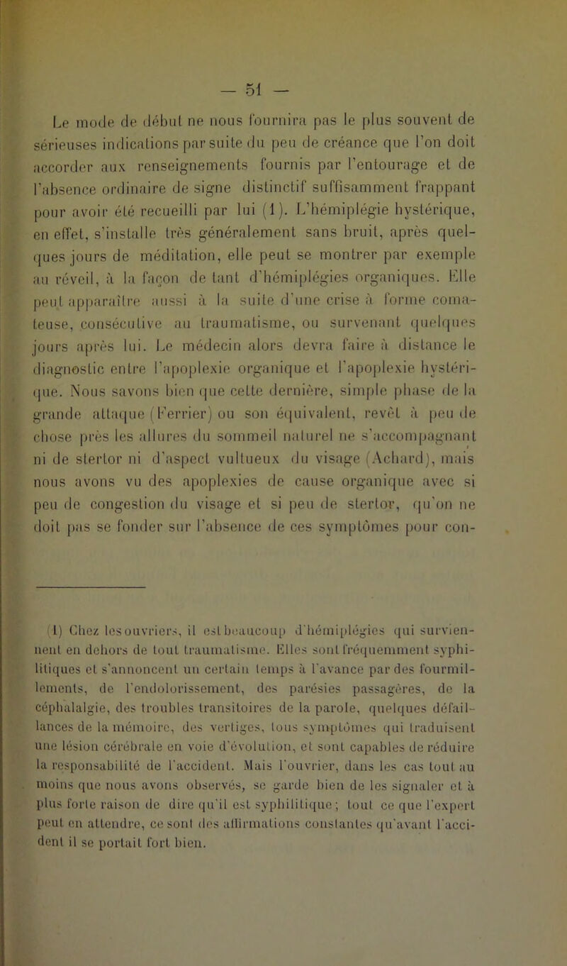 Le mode de début ne nous fournira pas le plus souvent de sérieuses indications par suite du peu de créance que l’on doit accorder aux renseignements fournis par l’entourage et de l’absence ordinaire de signe distinctif suffisamment frappant pour avoir été recueilli par lui (1). L’hémiplégie hystérique, en effet, s’installe très généralement sans bruit, après quel- ques jours de méditation, elle peut se montrer par exemple au réveil, à la façon de tant d’hémiplégies organiques. Elle peuL apparaître aussi à la suite d'une crise à forme coma- teuse, consécutive au traumatisme, ou survenant quelques jours après lui. Le médecin alors devra faire à distance le diagnostic entre l’apoplexie organique et l’apoplexie hystéri- que. Nous savons bien que celte dernière, simple phase de la grande attaque (terrier) ou son équivalent, revêt à peu de chose près les allures du sommeil naturel ne s’accompagnant ni de stertor ni d’aspect vultueux du visage i Achard), mais nous avons vu des apoplexies de cause organique avec si peu de congestion du visage et si peu de stertor, qu’on ne doit pas se fonder sur l’absence de ces symptômes pour con- l) Chez les ouvriers, il est beaucoup d'hémiplégies qui survien- nent en dehors de tout traumatisme. Elles sont fréquemment syphi- litiques et s’annoncent un certain temps à l'avance par des fourmil- lements, de l’endolorissement, des parésies passagères, de la céphalalgie, des troubles transitoires de la parole, quelques défail- lances de la mémoire, des vertiges, tous symptômes qui traduisent une lésion cérébrale en voie d’évolution, et sont capables de réduire la responsabilité de l'accident. Mais l'ouvrier, dans les cas tout au moins que nous avons observés, se garde bien de les signaler et à plus forte raison de dire qu'il est syphilitique ; tout ce que l’expert peut en attendre, ce sont des allirmalions constantes qu’avant l'acci- dent il se portait fort bien.