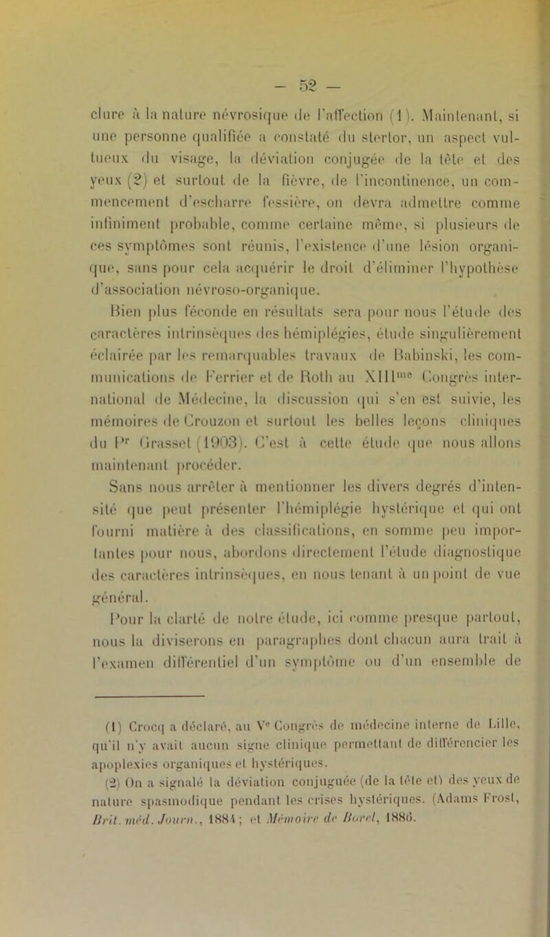 dure a la nature névrosique de l'affection (1). Maintenant, si une personne qualifiée a constaté du stertor, un aspect vul- tueux du visage, la déviation conjugée de la tête et des yeux (2) et surtout de la fièvre, de l’incontinence, un com- mencement d’escharre fessière, on devra admettre comme infiniment probable, comme certaine même, si plusieurs de ces symptômes sont réunis, l’existence d’une lésion organi- que, sans pour cela acquérir le droit d’éliminer l'hypothèse d’association névroso-organique. Bien plus féconde en résultats sera pour nous l’étude des caractères intrinsèques des hémiplégies, étude singulièrement éclairée par les remarquables travaux de Babinski, les com- munications de l’errier et de Roth au \lllllie Congrès inter- national de Médecine, la discussion qui s’en est suivie, les mémoires de Crouzon et surtout les belles leçons cliniques du Pr Grasset ( 1903). C'est à celte élude que nous allons maintenant procéder. Sans nous arrêter à mentionner les divers degrés d'inten- sité que peut présenter l'hémiplégie hystérique et qui ont fourni matière à des classifications, en somme peu impor- tantes pour nous, abordons directement l’élude diagnostique des caractères intrinsèques, en nous tenant à un point de vue général. Pour la clarté de notre étude, ici comme presque partout, nous la diviserons en paragraphes dont chacun aura trait à l’examen différentiel d’un symptôme ou d’un ensemble de (l) Crocq a déclaré, au Ve Congrès de médecine interne de Lille, qu'il n’y avait aucun signe clinique permettant de dillércncier les apoplexies organiques et hystériques. (-2) On a signalé la déviation conjuguée (de la tête eO des yeux de nature spasmodique pendant les crises hystériques. (Adams Frosl, lirit.méd. Jour»., 1884; et Mémoire de Hurrl, I88tî.