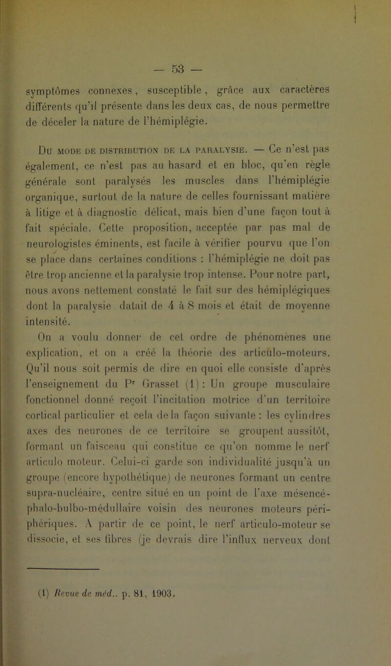 symptômes connexes, susceptible, grâce aux caractères différents qu’il présente dans les deux cas, de nous permettre de déceler la nature de l’hémiplégie. Du MODE DE DISTRIBUTION DR LA PARALYSIE. — Ce ll’est pas également, ce n’est pas au hasard et en bloc, qu’en règle générale sont paralysés les muscles dans l'hémiplégie organique, surtout de la nature de celles fournissant matière à litige et à diagnostic délicat, mais bien d’une façon tout à fait spéciale. Celte proposition, acceptée par pas mal de neurologistes éminents, est facile à vérifier pourvu que l'on se place dans certaines conditions : l'hémiplégie ne doit pas être trop ancienne et la paralysie trop intense. Pour notre part, nous avons nettement constaté le fait sur des hémiplégiques dont la paralysie datait de 4 à 8 mois et était de moyenne intensité. On a voulu donner de cet ordre de phénomènes une explication, et on a créé la théorie des articulo-moteurs. Qu’il nous soit permis de dire en quoi elle consiste d'après l’enseignement du Pr Grasset (1): Un groupe musculaire fonctionnel donné reçoit l’incitation motrice d’un territoire cortical particulier et cela delà façon suivante : les cylindres axes des neurones de ce territoire se groupent aussitôt, formant un faisceau qui constitue ce qu’on nomme le nerf arliculo moteur. Celui-ci garde son individualité jusqu'à un groupe (encore hypothétique) de neurones formant un centre supra-nucléaire, centre situé en un point de l’axe mésencé- phalo-bulbo-médullaire voisin des neurones moteurs péri- phériques. A partir de ce point, le nerf articulo-moteur se dissocie, et ses fibres (je devrais dire l’influx nerveux dont (1) Hevue de méd.. p. 81. 1903,