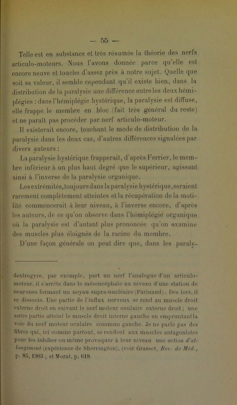 Telle est en substance et très résumée la théorie des nerfs articulo-moteurs. Nous L’avons donnée parce qu’elle est encore neuve et touche d’assez près à notre sujet. Quelle que soit sa valeur, il semble cependant qu'il existe bien, dans la distribution de la paralysie une différence entre les deux hémi- plégies : dans l’hémiplégie hystérique, la paralysie est diffuse, elle frappe le membre en bloc (fait très général du reste) et ne paraît pas procéder par nerf articulo-moteur. Il existerait encore, touchant le mode de distribution de la paralysie dans les deux cas, d’autres différences signalées par divers auteurs: La paralysie hystérique frapperait, d'après Ferrier, le mem- bre inférieur à un plus haut degré que le supérieur, agissant ainsi à l’inverse de la paralysie organique. Les extrémités, toujours dans la paralysie hystérique,seraient rarement complètement atteintes et la récupération de la moti- lité commencerait à leur niveau, à l'inverse encore, d’après les auteurs, de ce qu’on observe dans l’hémiplégie organique où la paralysie est d’autant plus prononcée qu’on examine des muscles plus éloignés de la racine du membre. D’une façon générale on peut dire que, dans les paraly- dexlrogyre, par exemple, part un nerf l’analogue d'un articulo- moteur, il s'arrête dans le mésencéphale au niveau d’une station de neurones formant un noyau supra-nucléaire (Parinaud). Dès lors, il sc dissocie. Une partie de l'influx nerveux se rend au muscle droit externe droit en suivant le nerf moteur oculaire externe droit ; une autre partie atteint le muscle droit interne gauche en empruntant la voie du nerf moteur oculaire commun gaucho, .le ne parle pas des fibres qui, ici comme partout, se rendent aux muscles antagonistes pour les inhiber ou même provoquer à leur niveau une action d'al- longement (expérience de Sherrington), (voir Grasset, Rev. de Mèd., p- H.'i, 1903 ; et Moral, p. OIS.