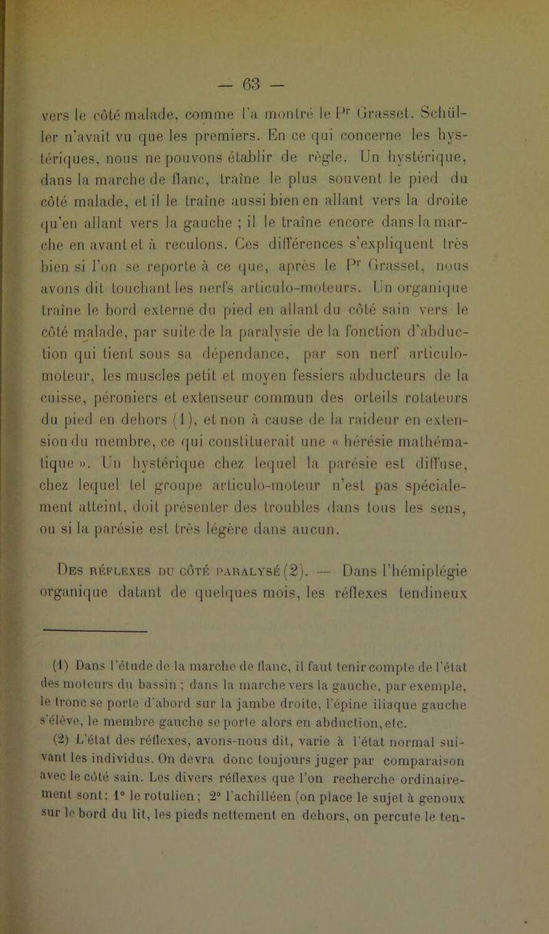 vers le côté malade, comme l’a montré le lJr Grasset. Sclu.il- ler n'avait vu que les premiers. En ce qui concerne les hys- tériques, nous ne pouvons établir de règle. Un hystérique, dans la marche de liane, traîne le plus souvent le pied du côté malade, et il le traîne aussi bien en allant vers la droite qu'en allant vers la gauche ; il le traîne encore danslamar- che en avant et à reculons. Ces différences s’expliquent très bien si l’on se reporte à ce que, après le P1 2' Grasset, nous avons dit touchant les nerfs articulo-moleurs. Un organique traîne le bord externe du pied en allant du côté sain vers le côté malade, par suite de la paralysie de la fonction d’abduc- tion qui tient sous sa dépendance, par son nerf arliculo- moteur, les muscles petit et moyen fessiers abducteurs de la cuisse, péroniers et extenseur commun des orteils rotateurs du pied en dehors (1), et non à cause de la raideur en exten- sion du membre, ce qui constituerait une « hérésie mathéma- tique ». Un hystérique chez lequel la parésie est diffuse, chez lequel tel groupe arliculo-moteur n’est pas spéciale- ment atteint, doit présenter des troubles dans tous les sens, ou si la parésie est très légère dans aucun. Des réflexes du côté paralysé (2). -- Dans l’hémiplégie organique datant de quelques mois, les réflexes tendineux (1) Dans l'étude de la marche do flanc, il faut fenir compte de l'état des moteurs du bassin ; dans la marche vers la gauche, par exemple, le tronc se porte d'abord sur la jambe droite, l'épine iliaque gauche s'élève, le membre gauche se porte alors en abduction, etc. (2) L’état des réflexes, avons-nous dit, varie à l'état normal sui- vant les individus. On devra donc toujours juger par comparaison avec le côté sain. Les divers réflexes que l’on recherche ordinaire- ment sont: 1° le rotulien ; 2° l’achilléen (on place le sujet à genoux sur le bord du lit, les pieds nettement en dehors, on percute le ten-