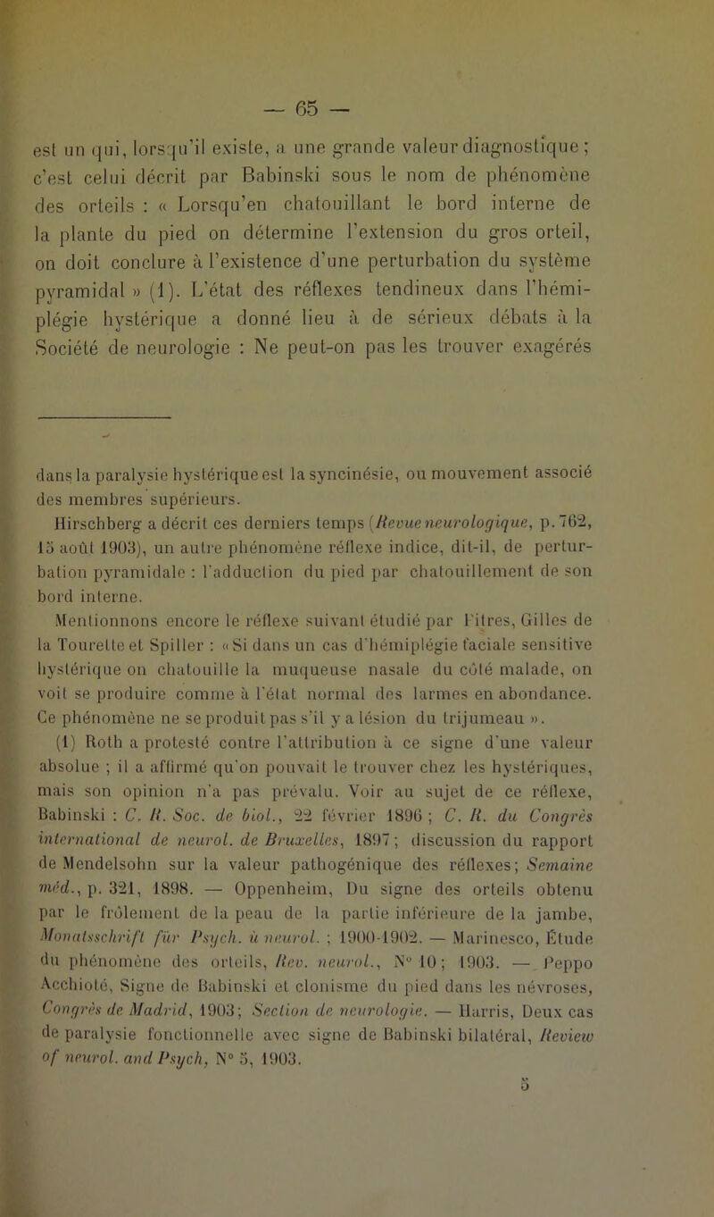 esl un qui, lorsqu’il existe, a une grande valeur diagnostique ; c’est celui décrit par Babinski sous le nom de phénomène des orteils : « Lorsqu’en chatouillant le bord interne de la plante du pied on détermine l’extension du gros orteil, on doit conclure à l’existence d’une perturbation du système pyramidal » (1). L'état des réflexes tendineux dans l’hémi- plégie hystérique a donné lieu à de sérieux débats à la Société de neurologie : Ne peut-on pas les trouver exagérés dans la paralysie hystérique esl la syncinésie, ou mouvement associé des membres supérieurs. Hirschberg a décrit ces derniers temps [Revueneurologique, p.762, 15 août 1903), un autre phénomène réflexe indice, dit-il, de pertur- bation pyramidale : l'adduction du pied par chatouillement de son bord interne. Mentionnons encore le réflexe suivant étudié par l itres, Gilles de la Tourelle et Spiller : «Si dans un cas d'hémiplégie faciale sensitive hystérique on chatouille la muqueuse nasale du côté malade, on voit se produire comme à l'état normal des larmes en abondance. Ce phénomène ne se produit pas s’il y a lésion du trijumeau ». (1) Roth a protesté contre l'attribution à ce signe d'une valeur absolue ; il a affirmé qu'on pouvait le trouver chez les hystériques, mais son opinion n'a pas prévalu. Voir au sujet de ce réflexe, Babinski : C, R. Soc. de biol., 22 février 189(3 ; C. R. du Congrès international de neurol. de Bruxelles, 1897 ; discussion du rapport de Mendelsohn sur la valeur pathogénique des réflexes; Semaine mcd., p. 321, 1898. — Oppenheim, Du signe des orteils obtenu par le frôlement de la peau de la partie inférieure de la jambe, Monatsschrift fur Psych. ù neurol. ; 1900 1902. — Marinesco, Étude du phénomène des orteils, Rev. neurol., N° 10 ; 1903. — Peppo Acchioté, Signe de Babinski et elonisme du pied dans les névroses, Congrès de Madrid, 1903; Section de neurologie. — Harris, Deux cas de paralysie fonctionnelle avec signe de Babinski bilatéral, Review of neurol. and Psych, N° 5, 1903. o