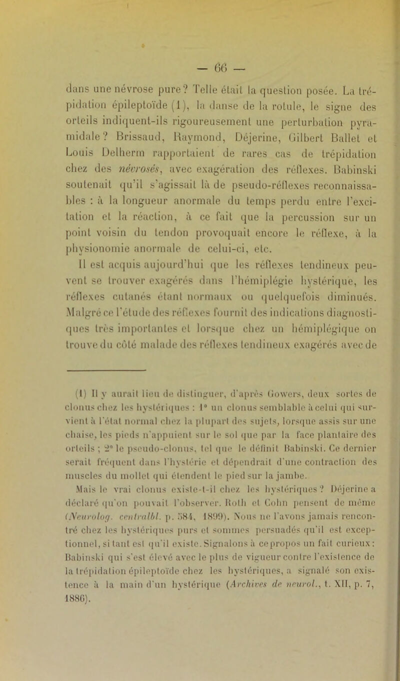 - 6(5 — dans une névrose pure? Telle était la question posée. La tré- pidation épileptoïde (1 ), la danse de la rotule, le signe des orteils indiquent-ils rigoureusement une perturbation pyra- midale? Brissaud, Raymond, Déjerine, Gilbert Ballet et Louis Delherm rapportaient de rares cas de trépidation chez des nécrosés, avec exagération des réflexes. Babinski soutenait qu’il s'agissait là de pseudo-réflexes reconnaissa- bles : à la longueur anormale du temps perdu entre l’exci- tation et la réaction, à ce fait que la percussion sur un point voisin du tendon provoquait encore le réflexe, à la physionomie anormale de celui-ci, etc. Il est acquis aujourd'hui que les réflexes tendineux peu- vent se trouver exagérés dans l’hémiplégie hystérique, les réflexes cutanés étant normaux ou quelquefois diminués. Malgré ce l'étude des réflexes fournit des indications diagnosti- ques très importantes cl lorsque chez un hémiplégique on trouve du côté malade des réflexes tendineux exagérés avec de (1) Il y aurait lieu de distinguer, d'après Gowers, deux sortes de clouas chez les hystériques : 1° un clonus semblable à celui qui sur- vient à l’état normal chez la plupart dos sujets, lorsque assis sur une chaise, les pieds n’appuient sur le sol que par la l'ace plantaire des orteils ; le pscudo-clonus, tel que le définit Babinski. Ce dernier serait fréquent dans l'hystérie et dépendrait d'une contraction des muscles du mollet qui étendent le pied sur la jambe. Mais le vrai clonus existe-t-il chez les hystériques? Déjerine a déclaré qu'on pouvait l’observer. Roth et Colin pensent de même (Neurolog. canlralbl. p. .‘‘>84, 1899). Nous ne l'avons jamais rencon- tré chez les hystériques purs et sommes persuadés qu'il est excep- tionnel, si tant est qu'il existe. Signalons à ce propos un fait curieux: Babinski qui s'est élevé avec le plus de vigueur contre l'existence de la trépidation épileptoïde chez les hystériques, a signalé son exis- tence à la main d'un hystérique (Archives do nrurol., t. XII, p. 7, I88G).