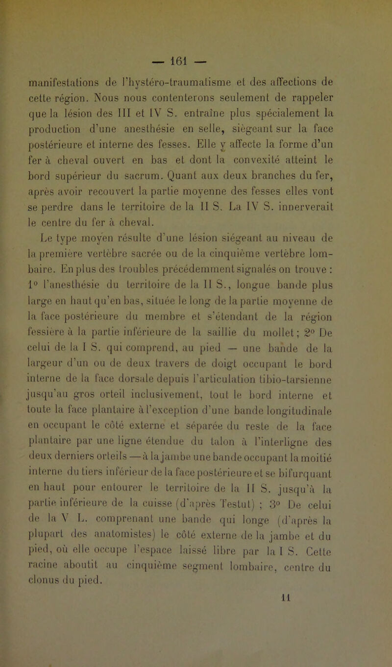 manifestations de l’kystéro-traumatisme et des affections de cette région. Nous nous contenterons seulement de rappeler que la lésion des III et IV S. entraîne plus spécialement la production d'une anesthésie en selle, siégeant sur la face postérieure et interne des fesses. Elle y affecte la forme d’un fer à cheval ouvert en bas et dont la convexité atteint le bord supérieur du sacrum. Quant aux deux branches du fer, après avoir recouvert la partie moyenne des fesses elles vont se perdre dans le territoire de la 11 S. La IV S. innerverait le centre du fer à cheval. Le type moyen résulte d’une lésion siégeant au niveau de la première vertèbre sacrée ou de la cinquième vertèbre lom- baire. En plus des troubles précédemment signalés on trouve: 1° l’anesthésie du territoire de la IIS., longue bande plus large en haut qu’en bas, située le long de la partie moyenne de la face postérieure < 1 u membre et s’étendant de la région fessière à la partie inférieure de la saillie du mollet; 2° De celui de la 1 S. qui comprend, au pied — une bande de la largeur d’un ou de deux travers de doigt occupant le bord interne de la face dorsale depuis l'articulation tibio-tarsienne jusqu’au gros orteil inclusivement, tout le bord interne et toute la face plantaire à l’exception d'une bande longitudinale en occupant le côté externe et séparée du reste de la face plantaire par une ligne étendue du talon à l’interligne des deux derniers orteils —à la jambe une bande occupant la moitié interne du tiers inférieur de la faee postérieure et se bifurquant en haut pour entourer le territoire de la 11 S. jusqu’à la partie inférieure de la cuisse (d'après Testai) ; 3° De celui de la \ L. comprenant une bande qui longe (d après la plupart des anatomistes) le côté externe delà jambe et du pied, où elle occupe l’espace laissé libre par la I S. Cette racine aboutit au cinquième segment lombaire, contre du clonus du pied. Il