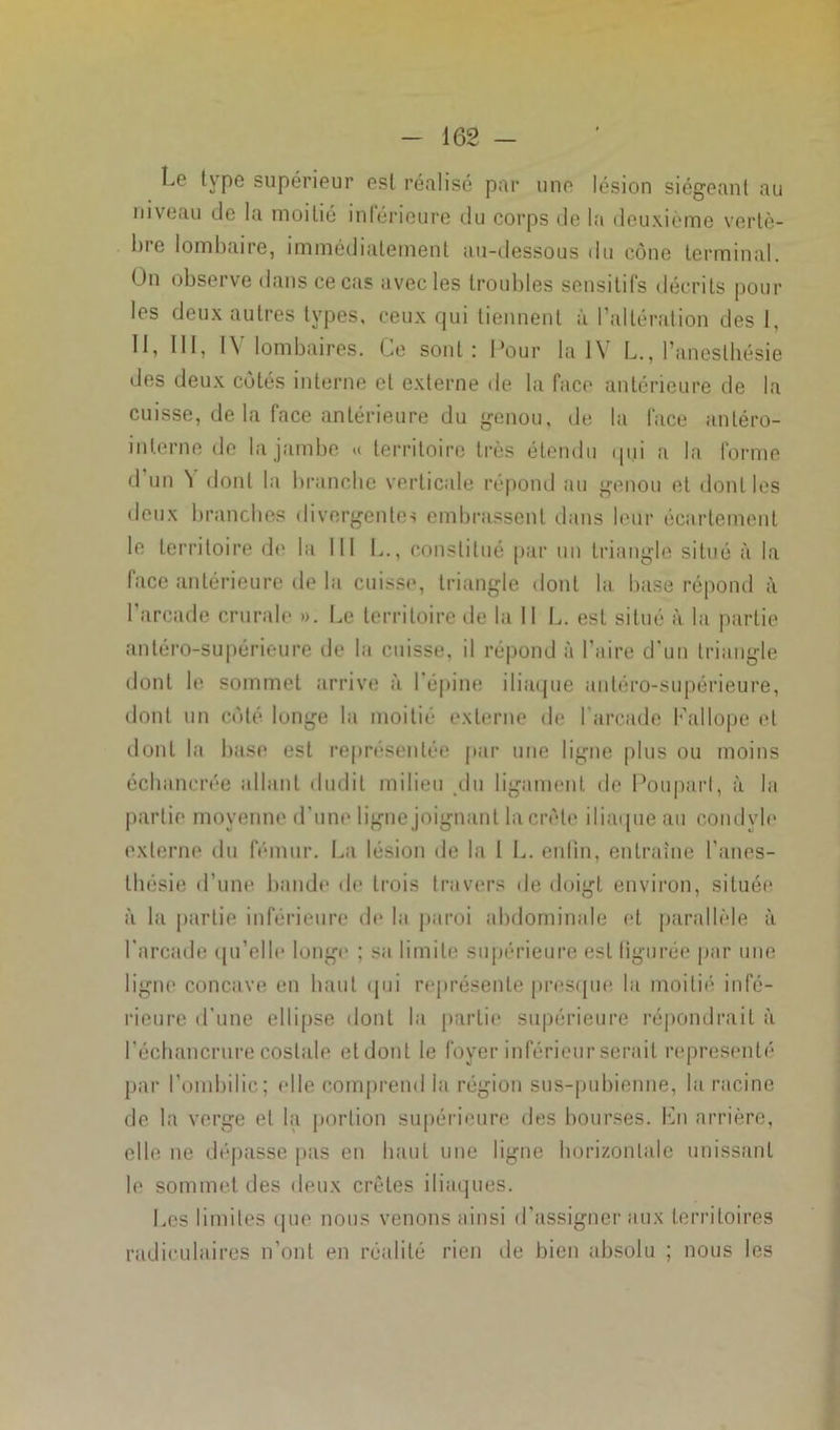 Le type supérieur est réalisé par une lésion siégeant au niveau de la moitié inférieure du corps de la deuxième vertè- bre lombaire, immédiatement au-dessous du cône terminal. Un observe dans ce cas avec les troubles sensitifs décrits pour les deux autres types, ceux qui tiennent à l'altération des I, 11, III, IV lombaires. Ce sont: Pour la IV L., l’anesthésie des deux côtés interne et externe de la face antérieure de la cuisse, de la face antérieure du genou, de la face antéro- inlerne de la jambe « territoire très étendu qui a la forme d un ’l dont la brancbe verticale répond au genou et dont les deux branches divergentes embrassent dans leur écartement le territoire de la III L., constitué par un triangle situé à la face antérieure de la cuisse, triangle dont la base répond à l'arcade crurale ». Le territoire de la II L. est situé à la partie antéro-supérieure de la cuisse, il répond à l’aire d'un triangle dont le sommet arrive à l'épine iliaque antéro-supérieure, dont un côté longe la moitié externe de I arcade Fallope et dont la base est représentée par une ligne plus ou moins écbancrée allant dudit milieu du ligament de Poupart, à la partie moyenne d'une ligne joignant la crête iliaque au condyle externe du fémur. La lésion de la 1 L. enfin, entraîne l’anes- lliésie d’une bande de trois travers de doigt environ, située à la partie inférieure de la paroi abdominale et parallèle à l'arcade qu’elle longe ; sa limite supérieure est figurée par une ligne concave en liant qui représente presque la moitié infé- rieure d’une ellipse dont la partie supérieure répondrait à l'échancrure costale et dont le foyer inférieur serait représenté par l’ombilic; elle comprend la région sus-pubienne, la racine de la verge et la portion supérieure des bourses. En arrière, elle ne dépasse pas en haut une ligne horizontale unissant le sommet des deux crêtes iliaques. Les limites que nous venons ainsi d’assigner aux territoires radiculaires n’ont en réalité rien de bien absolu ; nous les