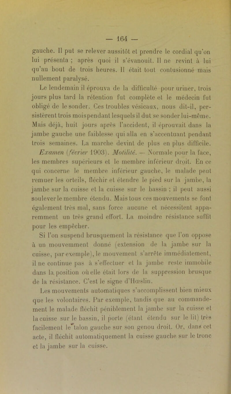 gauche. Il put se relever aussitôt et prendre le cordial qu’on lui présenta ; après quoi il s’évanouit. Il ne revint à lui qu’au bout de trois heures. Il était tout contusionné mais nullement paralysé. Le lendemain il éprouva de la difficulté pour uriner, trois jours plus tard la rétention fut complète et le médecin fut obligé de le sonder. Ces troubles vésicaux, nous dit-il, per- sistèrent trois moispendanl lesquels il dut se sonder lui-même. Mais déjà, huit jours après l'accident, il éprouvait dans la jambe gauche une faiblesse qui alla en s’accentuant pendant trois semaines. La marche devint de plus en plus difficile. Examen (février 1903). Motilité. — Normale pour la face, les membres supérieurs et le membre inférieur droit. En ce qui concerne le membre inférieur gauche, le malade peut remuer les orteils, fléchir et étendre le pied sur la jambe, la jambe sur la cuisse et la cuisse sur le bassin ; il peut aussi soulever le membre étendu. Mais tous ces mouvements se font également très mal, sans force aucune et nécessitent appa- remment un très grand effort. La moindre résistance suffit pour les empêcher. Si l’on suspend brusquement la résistance que l’on oppose à un mouvemment donné (extension de la jambe sur la cuisse, par exemple), le mouvement s’arrête immédiatement, il ne continue pas à s’effectuer et la jambe reste immobile dans la position où elle était lors de la suppression brusque de la résistance. C’est le signe d’Hœslin. Les mouvements automatiques s’accomplissent bien mieux que les volontaires. Par exemple, tandis que au commande- ment le malade fléchit péniblement la jambe sur la cuisse et la cuisse sur le bassin, il porte (étant étendu sur le lit) très facilement lestai on gauche sur son genou droit. Or, dans cet acte, il fléchit automatiquement la cuisse gauche sur le tronc et la jambe sur la cuisse.