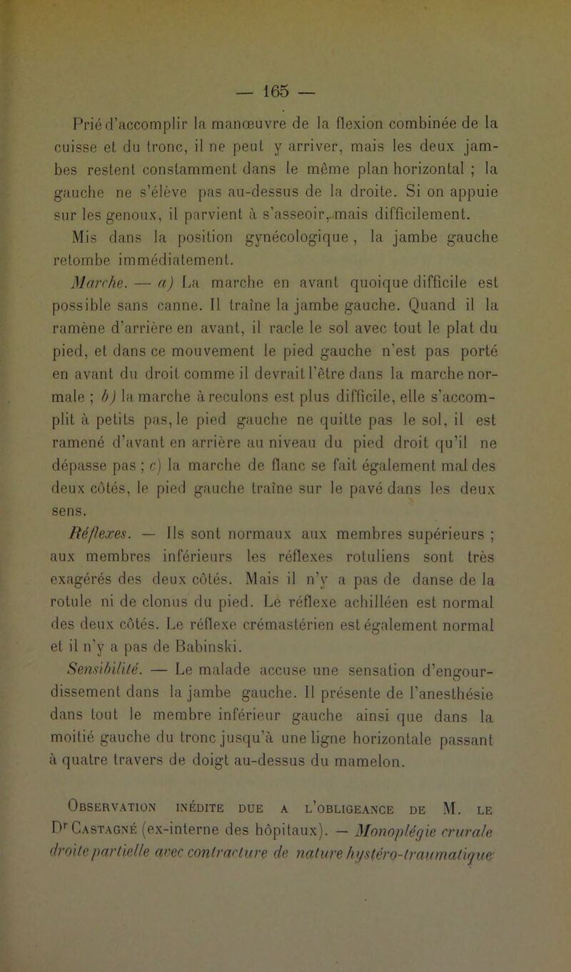 Prié d’accomplir la manœuvre de la flexion combinée de la cuisse el du tronc, il ne peut y arriver, mais les deux jam- bes restent constamment dans le même plan horizontal ; la gauche ne s’élève pas au-dessus de la droite. Si on appuie sur les genoux, il parvient à s’asseoir,.mais difficilement. Mis dans la position gynécologique , la jambe gauche retombe immédiatement. Marche. — a) La marche en avant quoique difficile est possible sans canne. Il traîne la jambe gauche. Quand il la ramène d'arrière en avant, il racle le sol avec tout le plat du pied, et dans ce mouvement le pied gauche n’est pas porté en avant du droit comme il devrait l'être dans la marche nor- male ; b) la marche à reculons est plus difficile, elle s’accom- plit à petits pas, le pied gauche ne quitte pas le sol, il est ramené d’avant en arrière au niveau du pied droit qu’il ne dépasse pas ; c) la marche de flanc se fait également mal des deux côtés, le pied gauche traîne sur le pavé dans les deux sens. Réflexes. — Ils sont normaux aux membres supérieurs ; aux membres inférieurs les réflexes rotuliens sont très exagérés des deux côtés. Mais il n’y a pas de danse de la rotule ni de clonus du pied. Le réflexe achilléen est normal des deux côtés. Le réflexe crémastérien est également normal et il n’y a pas de Babinski. Sensibilité. — Le malade accuse une sensation d’engour- dissement dans la jambe gauche. 11 présente de l’anesthésie dans tout le membre inférieur gauche ainsi que dans la moitié gauche du tronc jusqu’à une ligne horizontale passant à quatre travers de doigt au-dessus du mamelon. Observation inédite due a l’obligeance de M. LE f*r Castagne (ex-interne des hôpitaux). — Monoplégie crurale droite partielle arec contracture de nature hgs(éro-traumatigue