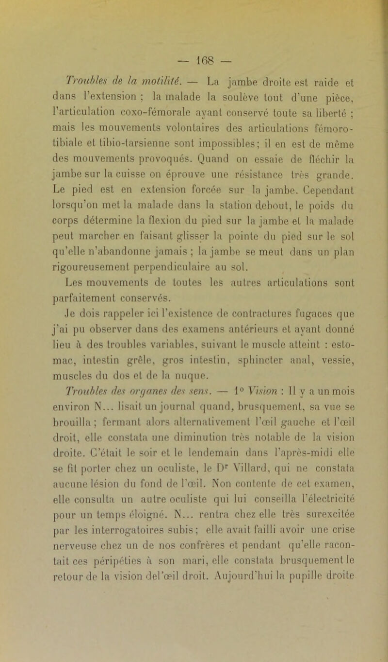 Troubles de la motilité. — La jambe droite est raide et dans l’extension ; la malade la soulève tout d’une pièce, l’articulation coxo-fémorale ayant conservé toute sa liberté ; mais les mouvements volontaires des articulations fémoro- tibiale et tibio-larsienne sont impossibles; il en est de même des mouvements provoqués. Quand on essaie de fléchir la jambe sur la cuisse on éprouve une résistance très grande. Le pied est en extension forcée sur la jambe. Cependant lorsqu’on met la malade dans la station debout, le poids du corps détermine la flexion du pied sur la jambe et la malade peut marcher en faisant glisser la pointe du pied sur le sol qu’elle n’abandonne jamais ; la jambe se meut dans un plan rigoureusement perpendiculaire au sol. Les mouvements de toutes les autres articulations sont parfaitement conservés. Je dois rappeler ici l’existence de contractures fugaces que j’ai pu observer dans des examens antérieurs et ayant donné lieu à des troubles variables, suivant le muscle atteint : esto- mac, intestin grêle, gros intestin, sphincter anal, vessie, muscles du dos et de la nuque. Troubles des organes des sens. — 1° Vision : Il y a un mois environ N... lisait un journal quand, brusquement, sa vue se brouilla; fermant alors alternativement l’œil gauche et l’œil droit, elle constata une diminution très notable de la vision droite. C’était le soir et le lendemain dans l’après-midi elle se fit porter chez un oculiste, le Dr Yillard, qui ne constata aucune lésion du fond de l’œil. Non contente de cet examen, elle consulta un autre oculiste qui lui conseilla l’électricité pour un temps éloigné. N... rentra chez elle très surexcitée par les interrogatoires subis; elle avait failli avoir une crise nerveuse chez un de nos confrères et pendant qu'elle racon- tait ces péripéties à son mari, elle constata brusquement le retour de la vision del’œil droit. Aujourd’hui la pupille droite