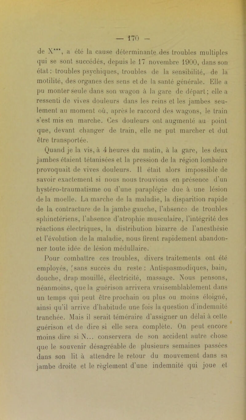 de \*“, ;i été la cause déterminante des troubles multiples qui se sont succédés, depuis le 17 novembre 1900, dans son état: troubles psychiques, troubles de la sensibilité, de la motilité, des organes des sens et de la santé générale. Elle a pu monter seule dans son wagon à la gare de départ; elle a ressenti de vives douleurs dans les reins et les jambes seu- lement au moment où, après le raccord des wagons, le train s’est mis en marche. Ces douleurs ont augmenté au point que, devant changer de train, elle ne put marcher et dut être transportée. Quand je la vis, à 4 heures du matin, à la gare, les deux jambes étaient tétanisées et la pression de la région lombaire provoquait de vives douleurs. Il était alors impossible de savoir exactement si nous nous trouvions en présence d’un hysléro-traumatisme ou d’une paraplégie due à une lésion delà moelle. Lamarche de la maladie, la disparition rapide de la contracture de la jambe gauche, l’absence de troubles sphinctériens, l'absence d'atrophie musculaire, l’intégrité des réactions électriques, la distribution bizarre de l’anesthésie et l'évolution delà maladie, nous firent rapidement abandon- ner toute idée de lésion médullaire. Pour combattre ces troubles, divers traitements ont été employés, [sans succès du reste : Antispasmodiques, bain, douche, drap mouillé, électricité, massage. Nous pensons, néanmoins, que la guérison arrivera vraisemblablement dans un temps qui peut être prochain ou plus ou moins éloigné, ainsi qu’il arrive d'habitude une fois la question d indemnité tranchée. Mais il serait téméraire d’assigner un délai à celte guérison et de dire si elle sera complète. On peut encore moins dire si N... conservera de son accident autre chose que le souvenir désagréable de plusieurs semaines passées dans son lit à attendre le retour du mouvement dans sa jambe droite et le règlement d'une indemnité qui joue et