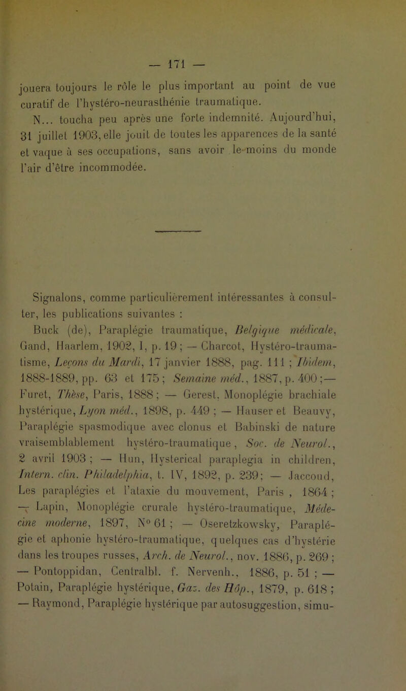 jouera toujours le rôle le plus important au point de vue curatif de l’hystéro-neurasthénie traumatique. N... toucha peu après une forte indemnité. Aujourd’hui, 31 juillet 1903, elle jouit de toutes les apparences de la santé et vaque à ses occupations, sans avoir le-moins du monde Pair d’être incommodée. Signalons, comme particulièrement intéressantes à consul- ter, les publications suivantes : Buck (de), Paraplégie traumatique, Belgique médicale, Gand, Haarlem, 1902, 1, p. 19; — Charcot, Hystéro-lrauma- tisme, Leçons du Mardi, 17 janvier 1888, pag. 111 ; Ibidem, 1888-1889, pp. 63 et 175; Semaine méd., 1887, p. 400 ;— Furet, Thèse, Paris, 1888; — Gerest. Monoplégie brachiale hystérique, Lyon méd., 1898, p. 449 ; — Hauser et Beauvv, Paraplégie spasmodique avec clonus et Babinski de nature vraisemblablement hystéro-traumatique, Soc. de Neurol., 2 avril 1903 ; — Hun, Hysterical paraplegia in children, Inlern. clin. Philadelphia, t. IV, 1892, p. 239; — Jaccoud, Les paraplégies et l’ataxie du mouvement, Paris , 1864 ; — Lapin, Monoplégie crurale hystéro-traumatique, Méde- cine moderne, 1897, N° 61 ; — Oseretzkowskv, Paraplé- gie et aphonie hystéro-traumatique, quelques cas d’hystérie dans les troupes russes, Arch. de Neurol., nov. 1886, p. 269 ; — Pontoppidan, Centralbl. f. Nervenh., 1886, p. 51 ; — Potain, Paraplégie hystérique, Gaz. des Hôp., 1879, p. 618 ; — Raymond, Paraplégie hystérique par autosuggestion, simu-