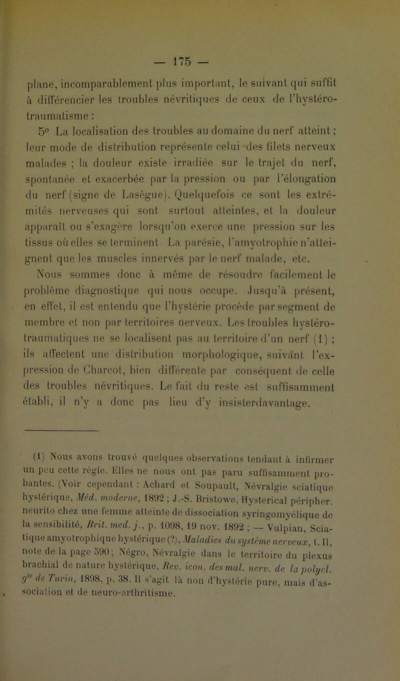 plane, incomparablement plus important, le suivant qui suffit à différencier les troubles névritiques de ceux de l’hystéro- traumatisme : 5° La localisation des troubles au domaine du nerf atteint ; leur mode de distribution représente celui des filets nerveux malades ; la douleur existe irradiée sur le trajet du nerf, spontanée et exacerbée par la pression ou par l’élongation du nerf (signe de Lasègue). Quelquefois ce sont les extré- mités nerveuses qui sont surtout atteintes, et la douleur apparaît ou s’exagère lorsqu'on exerce une pression sur les tissus où elles se terminent. La parésie, l’amyotrophie n'attei- gnent que les muscles innervés par le nerf malade, etc. Nous sommes donc à même de résoudre facilement le problème diagnostique qui nous occupe. Jusqu'à présent, en effet, il est entendu que l’hystérie procède par segment de membre et non par territoires nerveux. Les troubles hystéro- traumatiques ne se localisent pas au territoire d’un nerf il) ; ils affectent une distribution morphologique, suivant l’ex- pression de Charcot, bien différente par conséquent de celle des troubles névritiques. Le fait du reste est suffisamment établi, il n’y a donc pas lieu d’y insisterdavantage. (1) Nous avons trouvé quelques observations tendant à infirmer un peu cette règle. Elles ne nous ont pas paru suffisamment pro- bantes. (Voir cependant : Achard et Soupault, Névralgie sciatique hystérique, Méd. moderne, 1892 ; J.-S. Bristowe, Hysterical péripher. neuiilo chez une femme atteinte de dissociation syringoinyélique de la sensibilité, Brit. med. j., p. 1098,19 nov. 1892 ; — Vulpian, Scia- tique amyotrophique hystérique (?), Maladies du système nerveux, 1.11, note de la page 590; Négro, Névralgie dans le territoire du plexus brachial de nature hystérique, Rev. icon. des mal. nerv. de lapolycl. y' de /'unn, 1898, p. :$8. Il s’agit là non d’hystérie pure, mais d’as- sociation et de neuro-arthritisme.