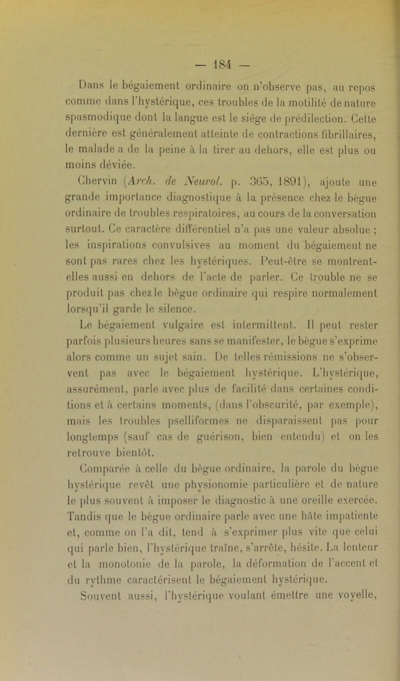 Dans le bégaiement ordinaire on n’observe pas, au repos comme dans l’hystérique, ces troubles de la motilité dénaturé spasmodique dont la langue esl le siège de prédilection. Cette dernière est généralement atteinte de contractions fibrillaires, le malade a de la peine à la tirer au dehors, elle est plus ou moins déviée. Chervin (Arc/i. de Neurol, p. 305, 1891), ajoute une grande importance diagnostique à la présence chez le bègue ordinaire de troubles respiratoires, au cours de la conversation surtout. Ce caractère différentiel n’a pas une valeur absolue ; les inspirations convulsives au moment du bégaiement ne sont pas rares chez les hystériques. Peut-être se montrent- elles aussi en dehors de l'acte de parler. Ce trouble ne se produit pas chez le bègue ordinaire qui respire normalement lorsqu'il garde le silence. Le bégaiement vulgaire esl intermittent. Il peut rester parfois plusieurs heures sans se manifester, le bègue s’exprime alors comme un sujet sain. De telles rémissions ne s'obser- vent pas avec le bégaiement hystérique. L’hystérique, assurément, parle avec plus île facilité dans certaines condi- tions et à certains moments, (dans l’obscurité, par exemple), mais les troubles pselliformes ne disparaissent pas pour longtemps (sauf cas de guérison, bien entendu) et on les retrouve bientôt. Comparée à celle du bègue ordinaire, la parole du bègue hystérique revêt une physionomie particulière et de nature le plus souvent à imposer le diagnostic à une oreille exercée. Tandis que le bègue ordinaire parle avec une hâte impatiente et, comme on l'a dit, tend à s’exprimer plus vite que celui qui parle bien, l'hystérique traîne, s’arrête, hésite. La lenteur et la monotonie de la parole, la déformation de l’accent et du rythme caractérisent le bégaiement hystérique. Souvent aussi, l’hystérique voulant émettre une voyelle,