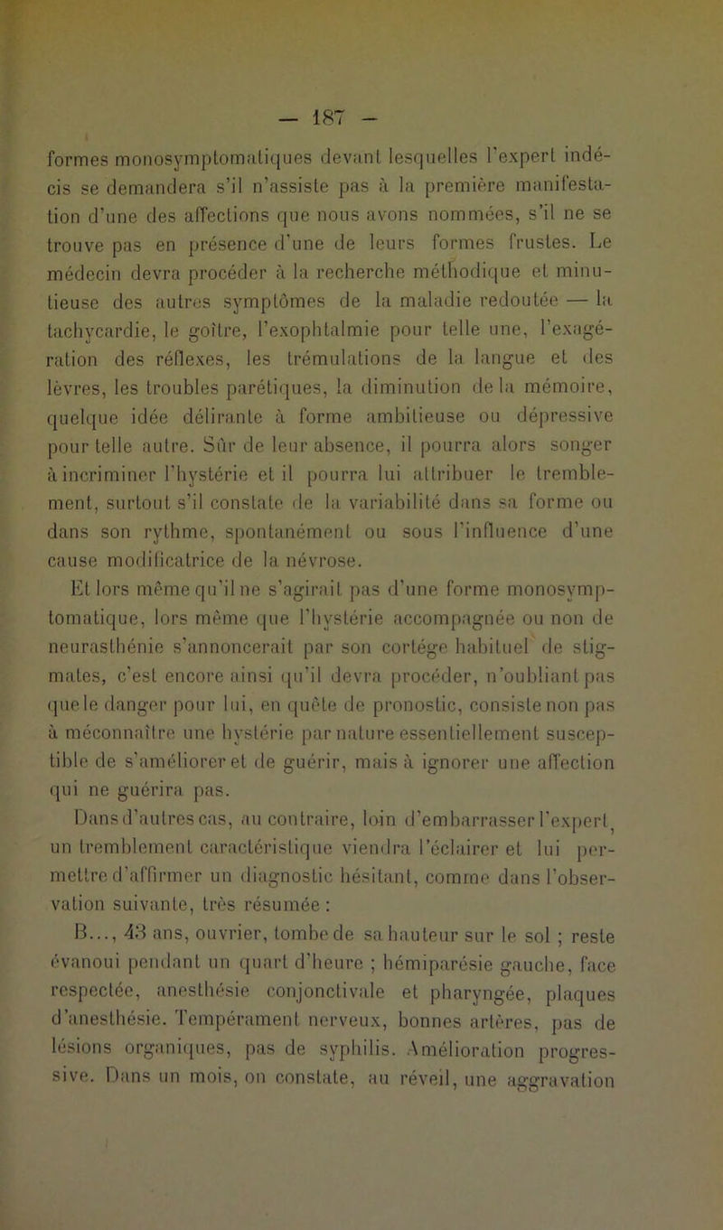 formes monosymptomatiques devant lesquelles l'expert indé- cis se demandera s’il n’assiste pas à la première manifesta- tion d’une des affections que nous avons nommées, s’il ne se trouve pas en présence d’une de leurs formes frustes. Le médecin devra procéder à la recherche méthodique et minu- tieuse des autres symptômes de la maladie redoutée — la tachycardie, le goitre, l’exophtalmie pour telle une, l’exagé- ration des réflexes, les trémulations de la langue et des lèvres, les troubles parétiques, la diminution delà mémoire, quelque idée délirante à forme ambitieuse ou dépressive pour telle autre. Sûr de leur absence, il pourra alors songer à incriminer l'hystérie et il pourra lui attribuer le tremble- ment, surtout s’il constate de la variabilité dans sa forme ou dans son rythme, spontanément ou sous l'influence d’une cause modificatrice de la névrose. Et lors même qu'il ne s’agirait pas d’une forme monosymp- tomatique, lors même que l'hystérie accompagnée ou non de neurasthénie s’annoncerait par son cortège habituel de stig- mates, c’est encore ainsi qu’il devra procéder, n'oubliant pas quele danger pour lui, en quête de pronostic, consiste non pas à méconnaîlre une hystérie par nature essentiellement suscep- tible de s’améliorer et de guérir, mais à ignorer une affection qui ne guérira pas. Dans d’autres cas, au contraire, loin d’embarrasser l'expert^ un tremblement caractéristique viendra l’éclairer et lui per- mettre d'affirmer un diagnostic hésitant, comme dans l’obser- vation suivante, très résumée : B..., 43 ans, ouvrier, tombe de sa hauteur sur le sol ; reste évanoui pendant un quart d’heure ; hémiparésie gauche, face respectée, anesthésie conjonctivale et pharyngée, plaques d anesthésie, tempérament nerveux, bonnes artères, pas de lésions organiques, pas de syphilis. Amélioration progres- sive. Dans un mois, on constate, au réveil, une aggravation