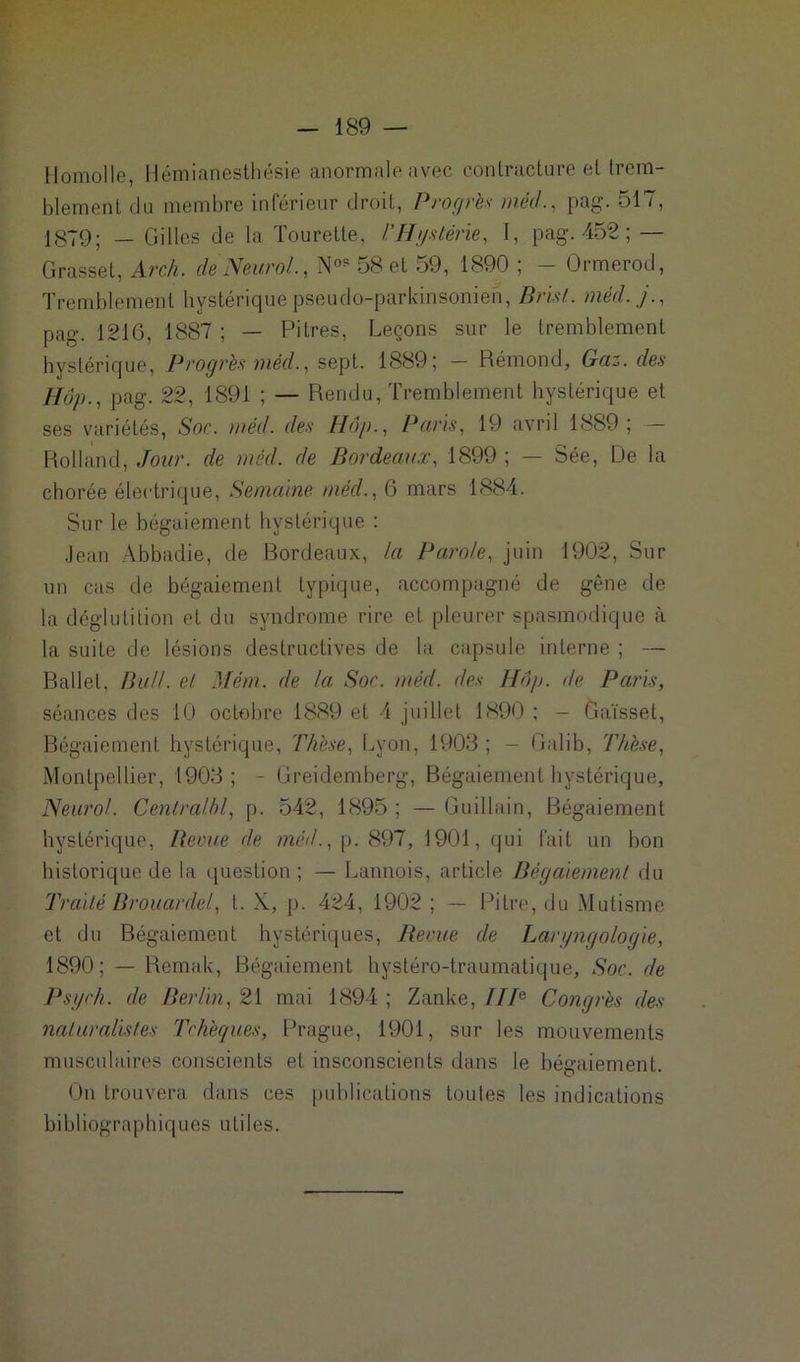 Homolle, Hémianesthésie anormale avec contracture et trem- blement du membre inférieur droit, Progrès méd., pag. 517, 1879; _ Colles de la Tourette, l'Hystérie, 1, pag. 452 ; — Grasset, Arch. de Neurol., N°? 58 et 59, 1890 ; - Ormerod, Tremblement hystérique pseudo-parkinsonien, Drist. méd. j., pag. 1216, 1887 ; — Pitres, Leçons sur le tremblement hystérique, Progrès méd., sept. 1889; — Rémond, Gaz. des Hop., pag. 22, 1891 ; — Rendu, Tremblement hystérique et ses variétés, Soc. méd. des Hop., Pans, 19 avril 1889; Rolland, Jour, de méd. de Bordeaux, 1899 ; — Sée, De la chorée électrique, Semaine méd., 6 mars 1884. Sur le bégaiement hystérique : Jean Abbadie, de Bordeaux, la Parole, juin 1902, Sur un cas de bégaiement typique, accompagné de gêne de la déglutition et du syndrome rire et pleurer spasmodique à la suite de lésions destructives de la capsule interne ; — Ballet, BuU. et Mém. de la Soc. méd. des Hop. de Paris, séances des 10 octobre 1889 et 4 juillet 1890 ; - Gaïsset, Bégaiement hystérique, Thèse, Lyon, 1903; - Galib, Thèse, Montpellier, 1903 ; - Greidemberg, Bégaiement hystérique, Neurol. Centralhl, p. 542, 1895 ; — Guillain, Bégaiement hystérique, Berne de méd., p. 897, 1901, qui fait un bon historique de la question ; — Lannois, article Bégaiement du Traité Brouardel, t. X, p. 424, 1902 ; — Pitre, du Mutisme et du Bégaiement hystériques, Revue de Laryngologie, 1890; — Remak, Bégaiement hystéro-traumatique, Soc. de Psych. de Berlin, 21 mai 1894 ; Zanke, IIP Congrès des naturalistes Tchèques, Prague, 1901, sur les mouvements musculaires conscients et insconscients dans le bégaiement. On trouvera dans ces publications toutes les indications bibliographiques utiles.