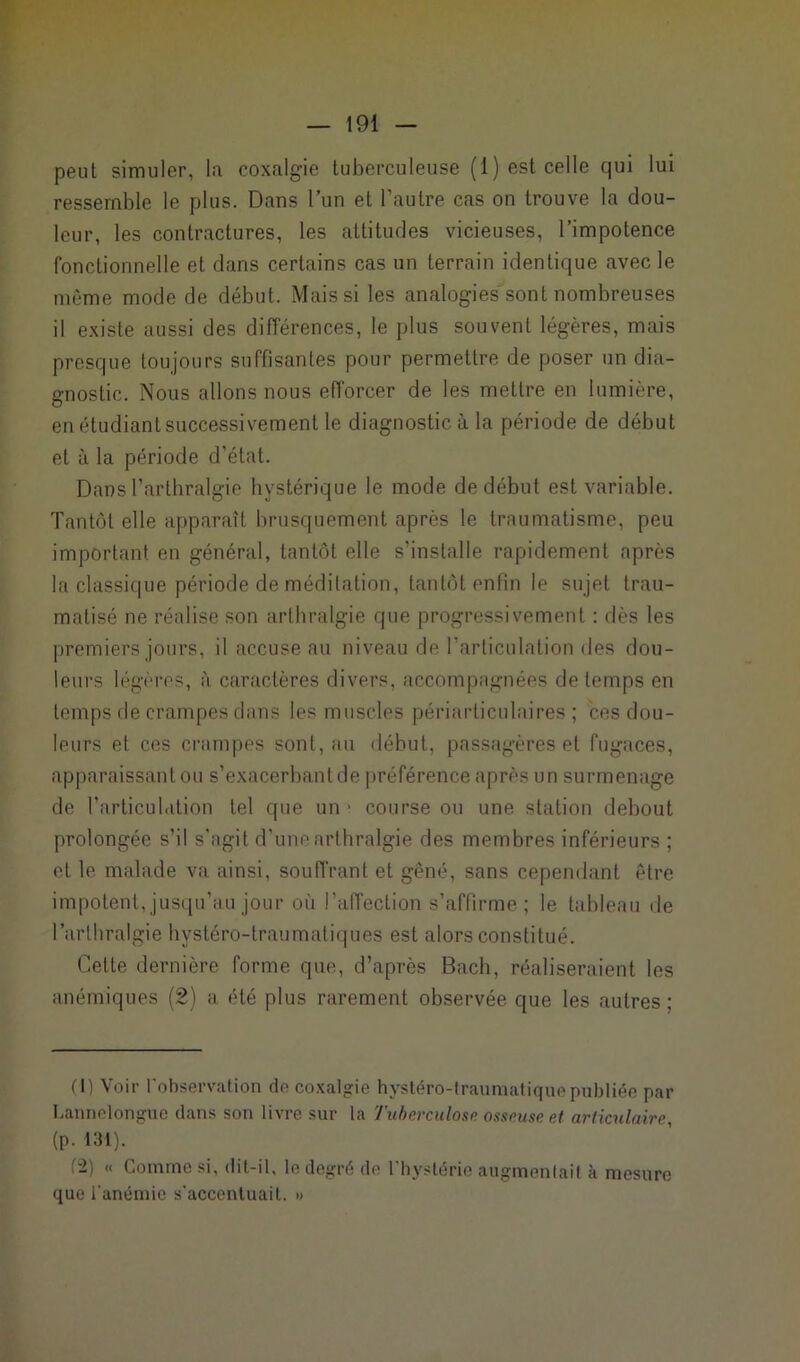 peut simuler, lu coxalgie tuberculeuse (1) est celle qui lui ressemble le plus. Dans l’un et l’autre cas on trouve la dou- leur, les contractures, les attitudes vicieuses, l’impotence fonctionnelle et dans certains cas un terrain identique avec le même mode de début. Mais si les analogies sont nombreuses il existe aussi des différences, le plus souvent légères, mais presque toujours suffisantes pour permettre de poser un dia- gnostic. Nous allons nous efforcer de les mettre en lumière, en étudiant successivement le diagnostic à la période de début et à la période d’état. Dans l’arthralgie hystérique le mode de début est variable. Tantôt elle apparaît brusquement après le traumatisme, peu important en général, tantôt elle s'installe rapidement après la classique période de méditation, tantôt enfin le sujet trau- matisé ne réalise son arthralgie que progressivement : dès les premiers jours, il accuse au niveau de l’articulation des dou- leurs légères, à caractères divers, accompagnées de temps en temps de crampes dans les muscles périarticulaires ; ces dou- leurs et ces crampes sont, au «lébut, passagères et fugaces, apparaissant ou s’exacerbant de préférence après un surmenage de l’articulation tel que un * course ou une station debout prolongée s’il s'agit d’une arthralgie des membres inférieurs ; et le malade va ainsi, souffrant et gêné, sans cependant être impotent, jusqu’au jour où l’affection s’affirme ; le tableau de l'arthralgie hystéro-traumatiques est alors constitué. Cette dernière forme que, d’après Bach, réaliseraient les anémiques (2) a été plus rarement observée que les autres; (I) Voir l’observation de coxalgie hystéro-traumatique publiée par Lannelongue dans son livre sur la Tuberculose osseuse et articulaire, (p. 131). f“2) « Comme si, dit-il, le degré de l'hystérie augmentai! à mesure que l’anémie s'accentuait. »