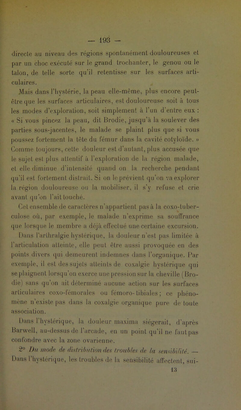 directe au niveau des régions spontanément douloureuses et par un choc exécuté sur le grand trochanter, le genou ou le talon, de telle sorte qu'il retentisse sur les surfaces arti- culaires. Mais dans l’hystérie, la peau elle-même, plus encore peut- être que les surfaces articulaires, est douloureuse soit à tous les modes d’exploration, soit simplement à l’un d’entre eux : « Si vous pincez la peau, dit Brodie, jusqu’à la soulever des parties sous-jacentes, le malade se plaint plus que si vous poussez fortement la tète du fémur dans la cavité cotyloïde. » Comme toujours, cette douleur est d’autant, plus accusée que le sujet est plus attentif à l’exploration de la région malade, et elle diminue d’intensité quand on la recherche pendant qu’il est fortement distrait. Si on le prévient qu’on va explorer la région douloureuse ou la mobiliser, il s'y refuse et crie avant qu’on l’ait touché. Cet ensemble île caractères n’appartient pas à la coxo-tuber- culose où, par exemple, le malade n’exprime sa souffrance que lorsque le membre a déjà effectué une certaine excursion. Dans l’arlhralgie hystérique, la douleur n’est pas limitée à l’articulation atteinte, elle peut être aussi provoquée en des points divers qui demeurent indemnes dans l’organique. Par exemple, il est des sujets atteints de coxalgie hystérique qui se plaignent lorsqu’on exerce une pression sur la cheville (Bro- die) sans qu’on ait déterminé aucune action sur les surfaces articulaires coxo-fémorales ou fémoro-tibiales; ce phéno- mène n’existe pas dans la coxalgie organique pure de toute association. Dans l'hystérique, la douleur maxima siégerait, d’après Barwell, au-dessus de l’arcade, en un point qu'il ne faut pas confondre avec la zone ovarienne. 2° Du mode de distribution des troubles de la sensibilité. Dans l’hystérique, les troubles de la sensibilité affecLent, sui- 13