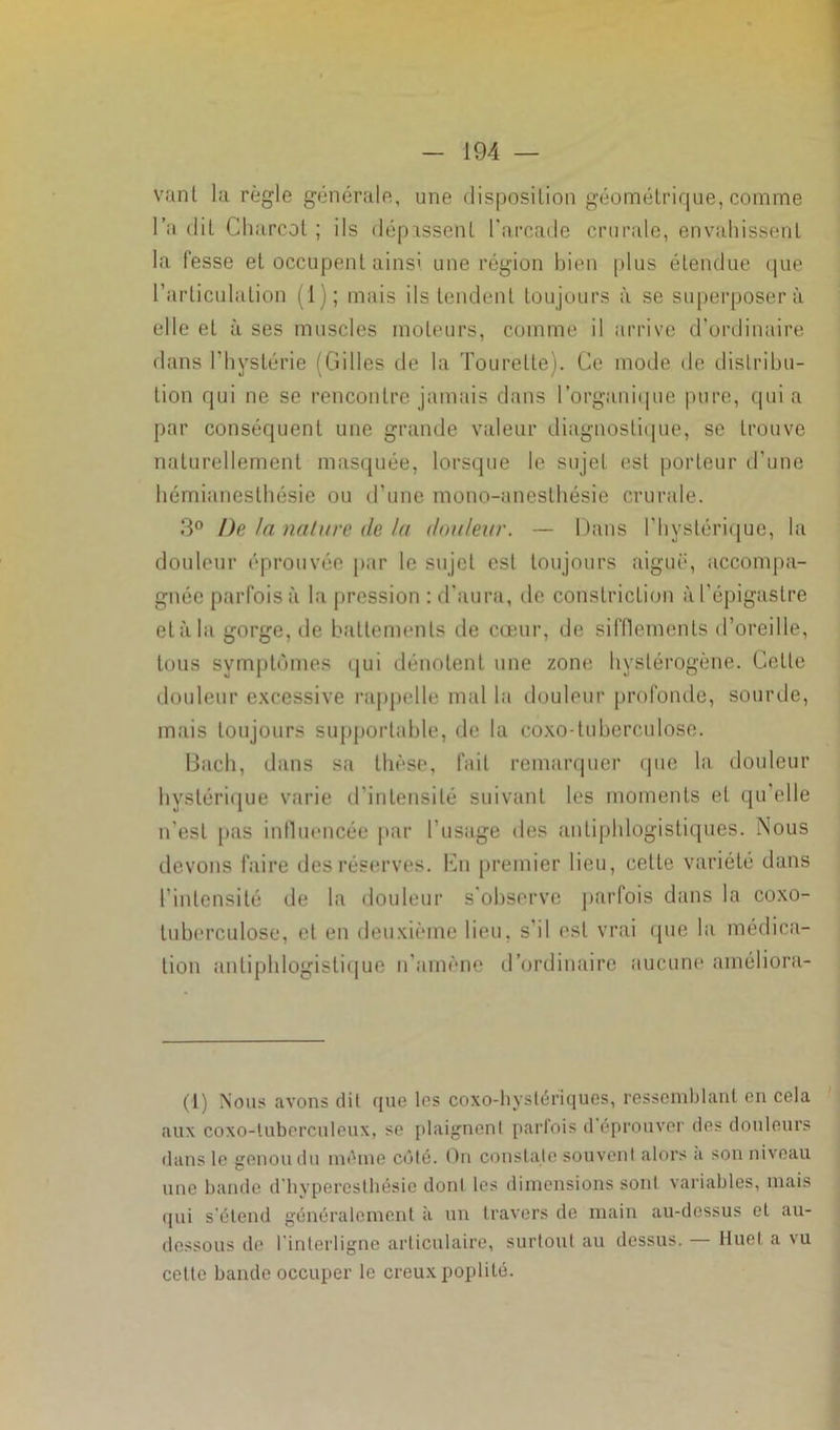vant la règle générale, une disposition géométrique, comme l’a dit Charcot ; ils dépassent l'arcade crurale, envahissent la fesse et occupent ainsi une région bien plus étendue que l’articulation (1); mais ils tendent toujours à se superposera elle et à ses muscles moteurs, comme il arrive d’ordinaire dans l’hystérie (Gilles de la Tourelle). Ce mode de distribu- tion qui ne se rencontre jamais dans l’organique pure, quia par conséquent une grande valeur diagnostique, se trouve naturellement masquée, lorsque le sujet est porteur d’une hémianesthésie ou d’une mono-anesthésie crurale. 3° De la nature de Ut douleur. — Dans l’hystérique, la douleur éprouvée par le sujet est toujours aiguë, accompa- gnée parfois à la pression : d’aura, de conslriclion à l’épigastre et à la gorge, de battements de cœur, de sifflements d’oreille, tous symptômes qui dénotent une zone hystérogène. Celte douleur excessive rappelle mal la douleur profonde, sourde, mais toujours supportable, de la coxo-tuberculose. Bach, dans sa thèse, fait remarquer que la douleur hystérique varie d’intensité suivant les moments et qu’elle n’est [tas influencée par l'usage des antiphlogistiques. Nous devons faire des réserves. En premier lieu, cette variété dans l’intensité de la douleur s’observe parfois dans la coxo- tuberculose, et en deuxième lieu, s'il est vrai que la médica- tion antiphlogistique n’amène d’ordinaire aucune améliora- it) Nous avons dit que les coxo-hyslériques, ressemblant en cela aux coxo-luberculeux, se plaignent parfois d éprouver des douleurs dans le genou du même côté. On constate souvent alors a son niveau une bande d'hyperesthésie dont les dimensions sont variables, mais qui s'étend généralement à un travers de main au-dessus et au- dessous de l'interligne articulaire, surtout au dessus. — Huet a vu cette bande occuper le creux poplité.
