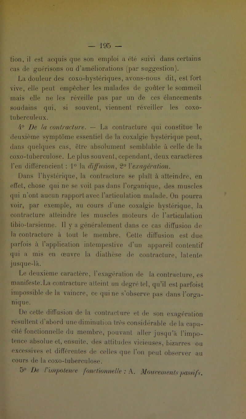 lion, il est acquis que son emploi a été suivi dans certains cas de guérisons ou d’améliorations (par suggestion). La douleur des coxo-hystériques, avons-nous dit, est fort vive, elle peut empêcher les malades de goûter le sommeil mais elle ne les réveille pas par un de ces élancements soudains qui, si souvent, viennent réveiller les coxo- luberculeux. 4° De la contracture. — La contracture qui constitue le deuxième symptôme essentiel de la coxalgie hystérique peut, dans quelques cas, être absolumenl semblable à celle de la coxo-luberculose. Le plus souvent, cependant, deux caractères l'en différencient : 1° la diffusion, 2° Y exagération. Dans l’hystérique, la contracture se plaît à atteindre, en effet, chose qui ne se voit pas dans l’organique, des muscles qui n’ont aucun rapport avec l’articulation malade. On pourra voir, par exemple, au cours d’une coxalgie hystérique, la contracture atteindre les muscles moteurs de l’articulation tibio-larsienne. 11 y a généralement dans ce cas diffusion de la contracture à tout le membre. Cette diffusion est due parfois à l’application intempestive d’un appareil contentif qui a mis en œuvre la, diathèse de contracture, latente jusque-là. Le deuxième caractère, l’exagération de la contracture, es manifeste.La contracture atteint un degré tel, qu’il est parfoist impossible de la vaincre, ce qui ne s’observe pas dans l’orga- nique. De cette diffusion de la contracture et de son exagération résultent d’abord une diminution très considérable de la capa- cité fonctionnelle du membre, pouvant aller jusqu’à l'impo- tence absolue et, ensuite, des attitudes vicieuses, bizarres ou excessives et différentes de celles que l'on peut observer au cours de la coxo-luberculose. 5° De l’impotence fonctionnelle : A. Mouvements passifs.
