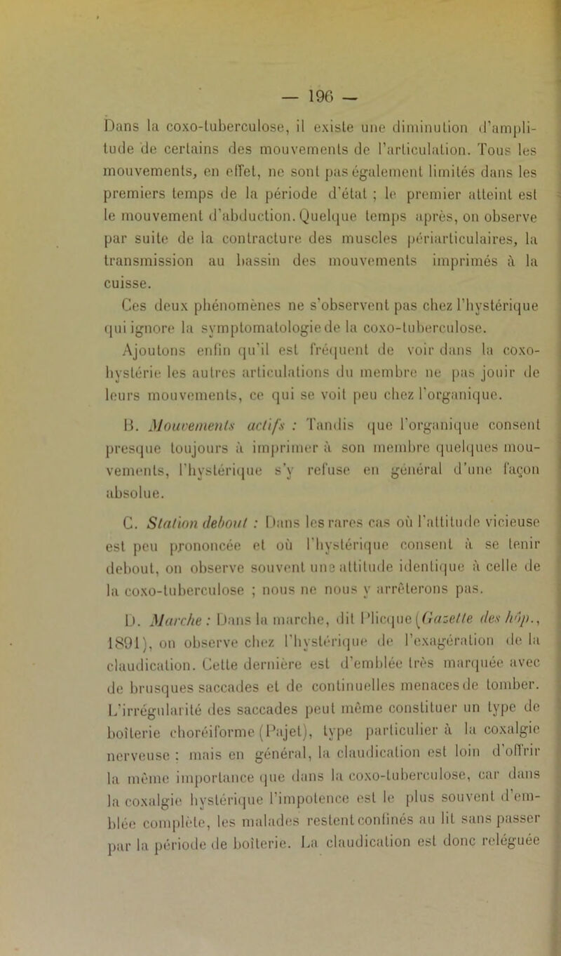 Dans la coxo-luberculose, il existe une diminution d’ampli- tude de certains des mouvements de l'articulation. Tous les mouvements, en effet, ne sont pas également limités dans les premiers temps de la période d'étal ; le premier atteint est le mouvement d’abduction. Quelque temps après, on observe par suite de la contracture des muscles périarticulaires, la transmission au bassin des mouvements imprimés i\ la cuisse. Ces deux phénomènes ne s'observent pas chez l’hystérique qui ignore la symptomatologie de la coxo-luberculose. Ajoutons enfin qu'il est fréquent de voir dans la coxo- hystérie les autres articulations du membre ne pas jouir de leurs mouvements, ce qui se voit peu chez l'organique. B. Mouvements actifs : Tandis que l’organique consent presque toujours à imprimer à son membre quelques mou- vements, l’hystérique s’v refuse en général d’une façon absolue. C. Station debout : Dans les rares cas où l’altitude vicieuse est peu prononcée et où l’hystérique consent à se tenir debout, on observe souvent une attitude identique à celle de la coxo-luberculose ; nous ne nous y arrêterons pas. D. Marche: Dans la marche, dit IMicque [Gazette des hop., 1891), on observe chez l’hystérique de l’exagération de la claudication. Cette dernière est d’emblée très marquée avec de brusques saccades et de continuelles menacesde tomber. L'irrégularité des saccades peut môme constituer un type de boiterie choréiforme (Pajet), type particulier à la coxalgie nerveuse: mais en général, la claudication est loin d offrir la même importance que dans la coxo-luberculose, car dans la coxalgie hystérique l’impotence est le plus souvent d’em- blée complète, les malades restent confinés au lit sans passer par la période de boiterie. La claudication est donc reléguée