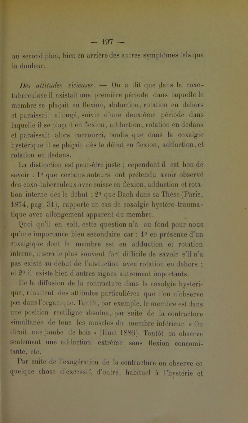 au second plan, bien en arrière des autres symptômes tels que la douleur. Des altitudes vicieuses. — On a dit que dans la coxo- tuberculose il existait une première période dans laquelle le membre se plaçait en flexion, abduction, rotation en dehors et paraissait allongé, suivie d’une deuxième période dans laquelle il se plaçait en flexion, adduction, rotation en dedans et paraissait alors raccourci, tandis que dans la coxalgie hystérique il se plaçait dès le début en flexion, adduction, et rotation en dedans. La distinction est peut-être juste ; cependant il est bon de savoir : 1° que certains auteurs ont prétendu avoir observé des coxo-tuberculeux avec cuisse en flexion, adduction et rota- tion interne dès le début ; 2° que Bach dans sa Thèse (Paris, 1874, pag. 31), rapporte un cas de coxalgie hystéro-trauma- tique avec allongement apparent du membre. Quoi qu’il en soit, cette question n’a au fond pour nous qu'une importance bien secondaire car: 1° en présence d’un coxalgique dont le membre est en adduction et rotation interne, il sera le plus souvent fort difficile de savoir s’il n’a pas existé au début de l’abduction avec rotation en dehors ; et 2° il existe bien d'autres signes autrement importants. De la diffusion de la contracture dans la coxalgie hystéri- que, résultent des attitudes particulières que l’on n’observe pas dans l'organique. Tantôt, par exemple, le membre est dans une position rectiligne absolue, par suite de la contracture simultanée de tous les muscles du membre inférieur « On dirait une jambe de bois» (Jluet 1886). Tantôt on observe seulement une adduction extrême sans flexion concomi- tante, etc. Par suite de 1 exagération de la contracture on observe ce quelque chose d’excessif, d’outré, habituel à l’hystérie et